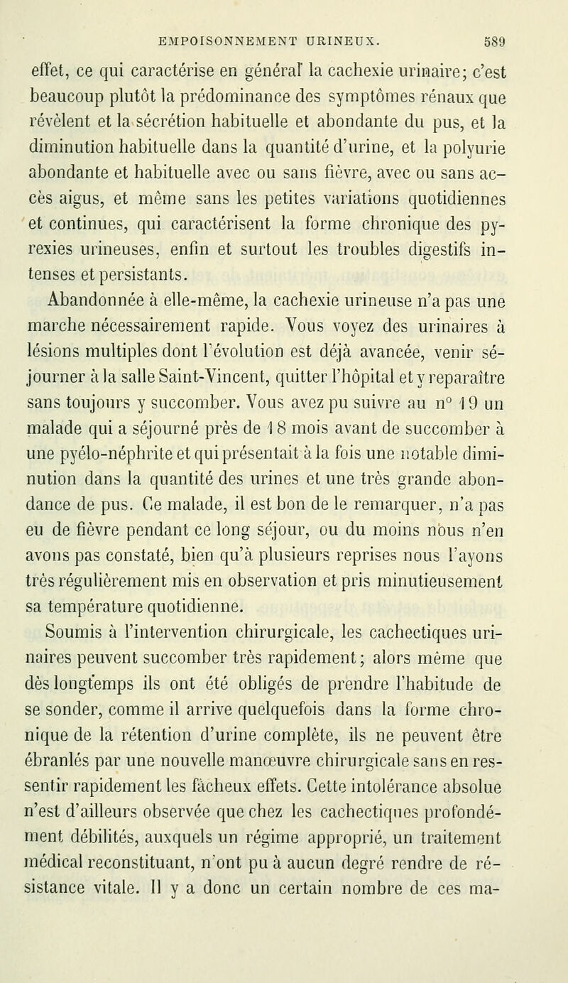 effet, ce qui caractérise en général la cachexie urinaire; c'est beaucoup plutôt la prédominance des symptômes rénaux que révèlent et la sécrétion habituelle et abondante du pus, et Ja diminution habituelle dans la quantité d'urine, et la polyurie abondante et habituelle avec ou sans fièvre, avec ou sans ac- cès aigus, et même sans les petites variations quotidiennes et continues, qui caractérisent la forme chronique des py- rexies urineuses, enfin et surtout les troubles digestifs in- tenses et persistants. Abandonnée à elle-même, la cachexie urineuse n'a pas une marche nécessairement rapide. Vous voyez des urinaires à lésions multiples dont l'évolution est déjà avancée, venir sé- journer à la salle Saint-Vincent, quitter l'hôpital et y reparaître sans toujours y succomber. Vous avez pu suivre au n° 19 un malade qui a séjourné près de 18 mois avant de succomber à une pyélo-néphrite et qui présentait à la fois une notable dimi- nution dans la quantité des urines et une très grande abon- dance de pus. Ce malade, il est bon de le remarquer, n'a pas eu de fièvre pendant ce long séjour, ou du moins nous n'en avons pas constaté, bien qu'à plusieurs reprises nous l'ayons très régulièrement mis en observation et pris minutieusement sa température quotidienne. Soumis à l'intervention chirurgicale, les cachectiques uri- naires peuvent succomber très rapidement ; alors même que dès longtemps ils ont été obligés de prendre l'habitude de se sonder, comme il arrive quelquefois dans la forme chro- nique de la rétention d'urine complète, ils ne peuvent être ébranlés par une nouvelle manœuvre chirurgicale sans en res- sentir rapidement les fâcheux effets. Cette intolérance absolue n'est d'ailleurs observée que chez les cachectiques profondé- ment débilités, auxquels un régime approprié, un traitement médical reconstituant, n'ont pu à aucun degré rendre de ré- sistance vitale. Il y a donc un certain nombre de ces ma-