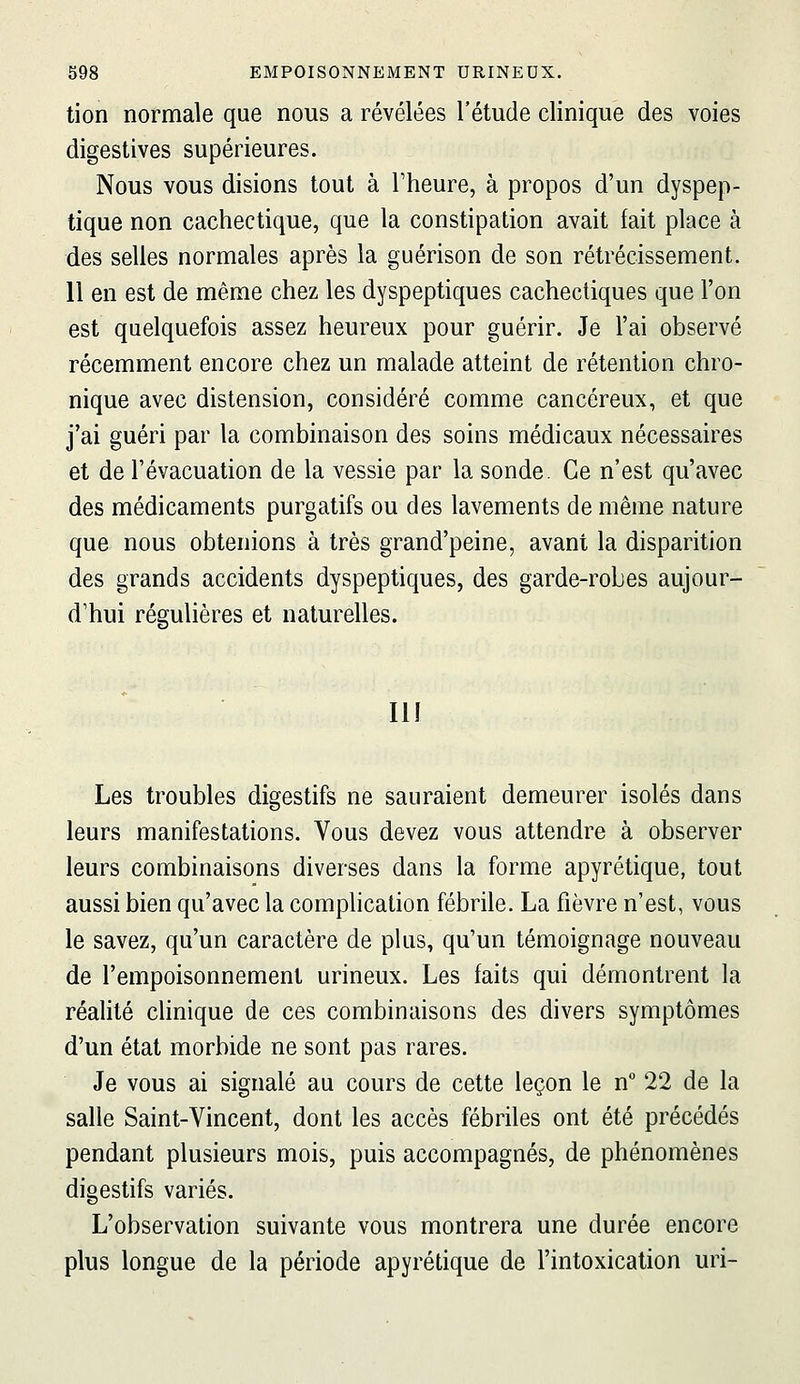 tien normale que nous a révélées l'étude clinique des voies digestives supérieures. Nous vous disions tout à Theure, à propos d'un dyspep- tique non cachectique, que la constipation avait fait place à des selles normales après la guérison de son rétrécissement. 11 en est de même chez les dyspeptiques cachectiques que l'on est quelquefois assez heureux pour guérir. Je l'ai observé récemment encore chez un malade atteint de rétention chro- nique avec distension, considéré comme cancéreux, et que j'ai guéri par la combinaison des soins médicaux nécessaires et de l'évacuation de la vessie par la sonde. Ce n'est qu'avec des médicaments purgatifs ou des lavements de même nature que nous obtenions à très grand'peine, avant la disparition des grands accidents dyspeptiques, des garde-robes aujour- d'hui régulières et naturelles. II! Les troubles digestifs ne sauraient demeurer isolés dans leurs manifestations. Vous devez vous attendre à observer leurs combinaisons diverses dans la forme apyrétique, tout aussi bien qu'avec la complication fébrile. La fièvre n'est, vous le savez, qu'un caractère de plus, qu'un témoignage nouveau de l'empoisonnement urineux. Les faits qui démontrent la réalité clinique de ces combinaisons des divers symptômes d'un état morbide ne sont pas rares. Je vous ai signalé au cours de cette leçon le n° 22 de la salle Saint-Vincent, dont les accès fébriles ont été précédés pendant plusieurs mois, puis accompagnés, de phénomènes digestifs variés. L'observation suivante vous montrera une durée encore plus longue de la période apyrétique de l'intoxication uri-