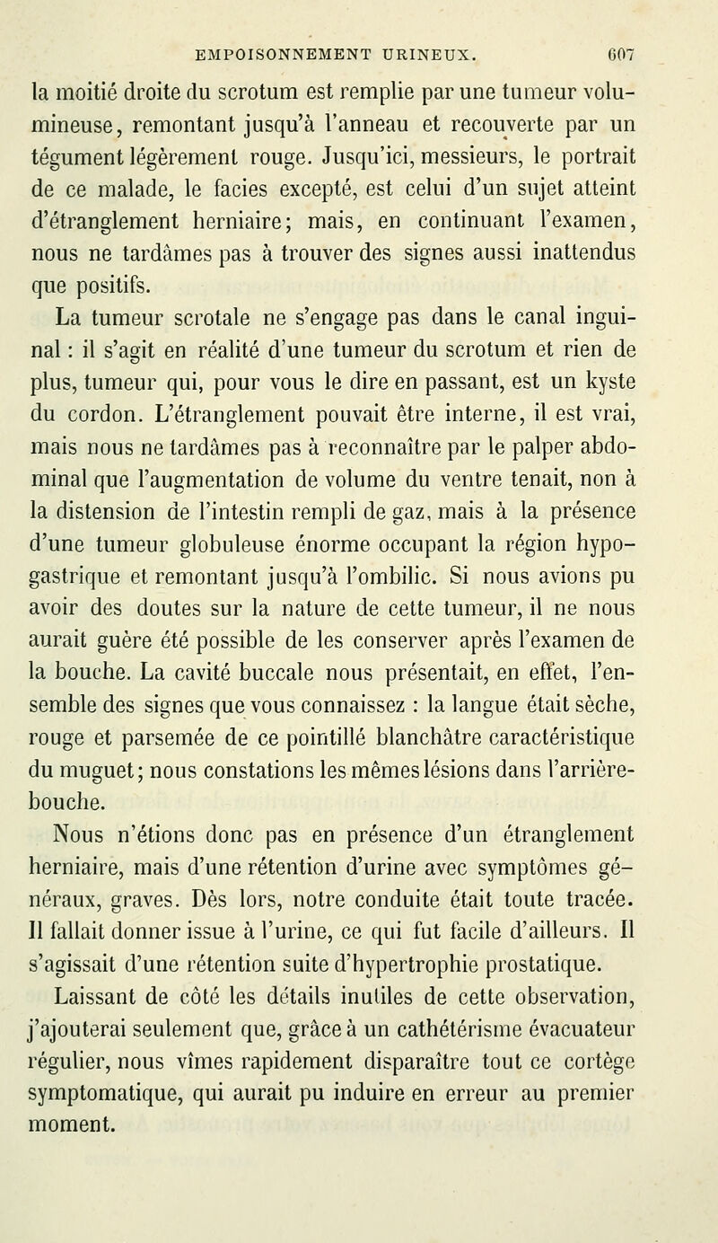 la moitié droite du scrotum est remplie par une tumeur volu- mineuse, remontant jusqu'à l'anneau et recouverte par un tégument légèrement rouge. Jusqu'ici, messieurs, le portrait de ce malade, le faciès excepté, est celui d'un sujet atteint d'étranglement herniaire; mais, en continuant l'examen, nous ne tardâmes pas à trouver des signes aussi inattendus que positifs. La tumeur scrotale ne s'engage pas dans le canal ingui- nal : il s'agit en réalité d'une tumeur du scrotum et rien de plus, tumeur qui, pour vous le dire en passant, est un kyste du cordon. L'étranglement pouvait être interne, il est vrai, mais nous ne tardâmes pas à reconnaître par le palper abdo- minal que l'augmentation de volume du ventre tenait, non à la distension de l'intestin rempli de gaz, mais à la présence d'une tumeur globuleuse énorme occupant la région hypo- gastrique et remontant jusqu'à l'ombilic. Si nous avions pu avoir des doutes sur la nature de cette tumeur, il ne nous aurait guère été possible de les conserver après l'examen de la bouche. La cavité buccale nous présentait, en effet, l'en- semble des signes que vous connaissez : la langue était sèche, rouge et parsemée de ce pointillé blanchâtre caractéristique du muguet; nous constations les mêmes lésions dans l'arrière- bouche. Nous n'étions donc pas en présence d'un étranglement herniaire, mais d'une rétention d'urine avec symptômes gé- néraux, graves. Dès lors, notre conduite était toute tracée. 11 fallait donner issue à l'urine, ce qui fut facile d'ailleurs. Il s'agissait d'une rétention suite d'hypertrophie prostatique. Laissant de côté les détails inutiles de cette observation, j'ajouterai seulement que, grâce à un cathétérisme évacuateur régulier, nous vîmes rapidement disparaître tout ce cortège symptomatique, qui aurait pu induire en erreur au premier moment.