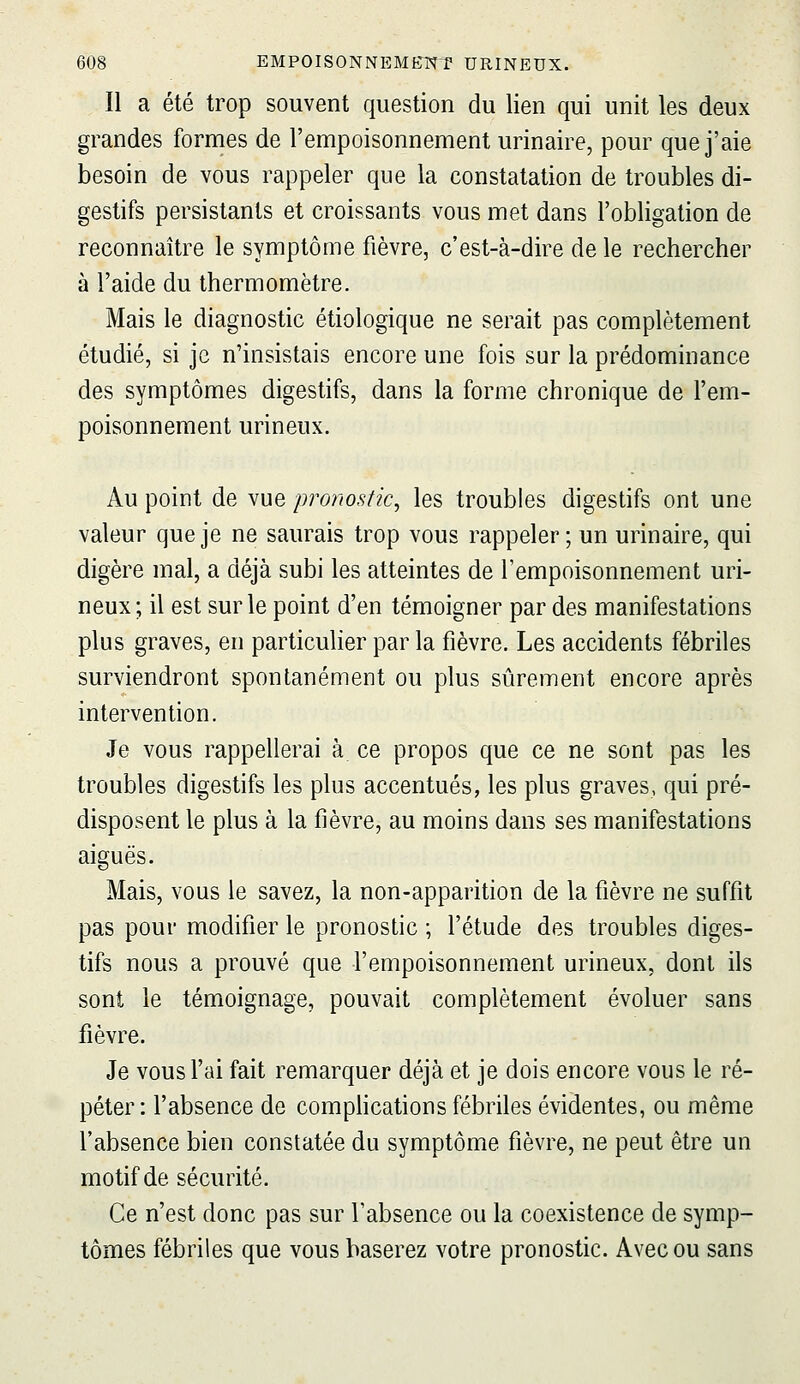 Il a été trop souvent question du lien qui unit les deux grandes formes de l'empoisonnement urinaire, pour que j'aie besoin de vous rappeler que la constatation de troubles di- gestifs persistants et croissants vous met dans l'obligation de reconnaître le symptôme fièvre, c'est-à-dire de le rechercher à l'aide du thermomètre. Mais le diagnostic étiologique ne serait pas complètement étudié, si je n'insistais encore une fois sur la prédominance des symptômes digestifs, dans la forme chronique de l'em- poisonnement urineux. Au point de vue pronostic^ les troubles digestifs ont une valeur que je ne saurais trop vous rappeler; un urinaire, qui digère mal, a déjà subi les atteintes de l'empoisonnement uri- neux; il est sur le point d'en témoigner par des manifestations plus graves, en particulier par la fièvre. Les accidents fébriles surviendront spontanément ou plus sûrement encore après intervention. Je vous rappellerai à ce propos que ce ne sont pas les troubles digestifs les plus accentués, les plus graves, qui pré- disposent le plus à la fièvre, au moins dans ses manifestations aiguës. Mais, vous le savez, la non-apparition de la fièvre ne suffit pas pour modifier le pronostic ; l'étude des troubles diges- tifs nous a prouvé que l'empoisonnement urineux, dont ils sont le témoignage, pouvait complètement évoluer sans fièvre. Je vous Fai fait remarquer déjà et je dois encore vous le ré- péter : l'absence de comphcations fébriles évidentes, ou même l'absence bien constatée du symptôme fièvre, ne peut être un motif de sécurité. Ce n'est donc pas sur l'absence ou la coexistence de symp- tômes fébriles que vous baserez votre pronostic. Avec ou sans