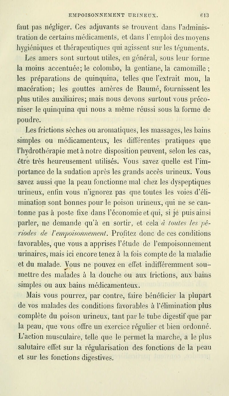 faut pas négliger. Ces adjuvants se trouvent dans l'adminis- tration de certains médicaments, et dans l'emploi des moyens hygiéniques et thérapeutiques qui agissent sur les téguments. Les amers sont surtout utiles, en général, sous leur forme la moins accentuée; le colombo, la gentiane, la camomille; les préparations de quinquina, telles que l'extrait mou, la macération; les gouttes amères de Baume, fournissent les plus utiles auxiliaires; mais nous devons surtout vous préco- niser le quinquina qui nous a même réussi sous la forme de poudre. Les frictions sèches ou aromatiques, les massages, les bains simples ou médicamenteux, les différentes pratiques que l'hydrothérapie met à notre disposition peuvent, selon les cas, être très heureusement utilisés. Vous savez quelle est l'im- portance de la sudation après les grands accès urineux. Vous savez aussi que la peau fonctionne mal chez les dyspeptiques urineux, enfin vous n'ignorez pas que toutes les voies d'éli- mination sont bonnes pour le poison urineux, qui ne se can- tonne pas à poste fixe dans l'économie et qui, si je puis ainsi parler, ne demande qu'à en sortir, et cela à toutes les pé- riodes de l'empoisonnement. Profitez donc de ces conditions favorables, que vous a apprises l'étude de l'empoisonnement urinaires, mais ici encore tenez à la fois compte de la maladie et du malade. Vous ne pouvez en effet indifféremment sou- mettre des malades à la douche ou aux frictions, aux bains simples ou aux bains médicamenteux. Mais vous pourrez, par contre, faire bénéficier la plupart de vos malades des conditions favorables à l'élimination plus complète du poison urineux, tant par le tube digestif que par la peau, que vous offre un exercice régulier et bien ordonné. L'action musculaire, telle que le permet la marche, a le plus salutaire effet sur la régularisation des fonctions de la peau et sur les fonctions digestives.