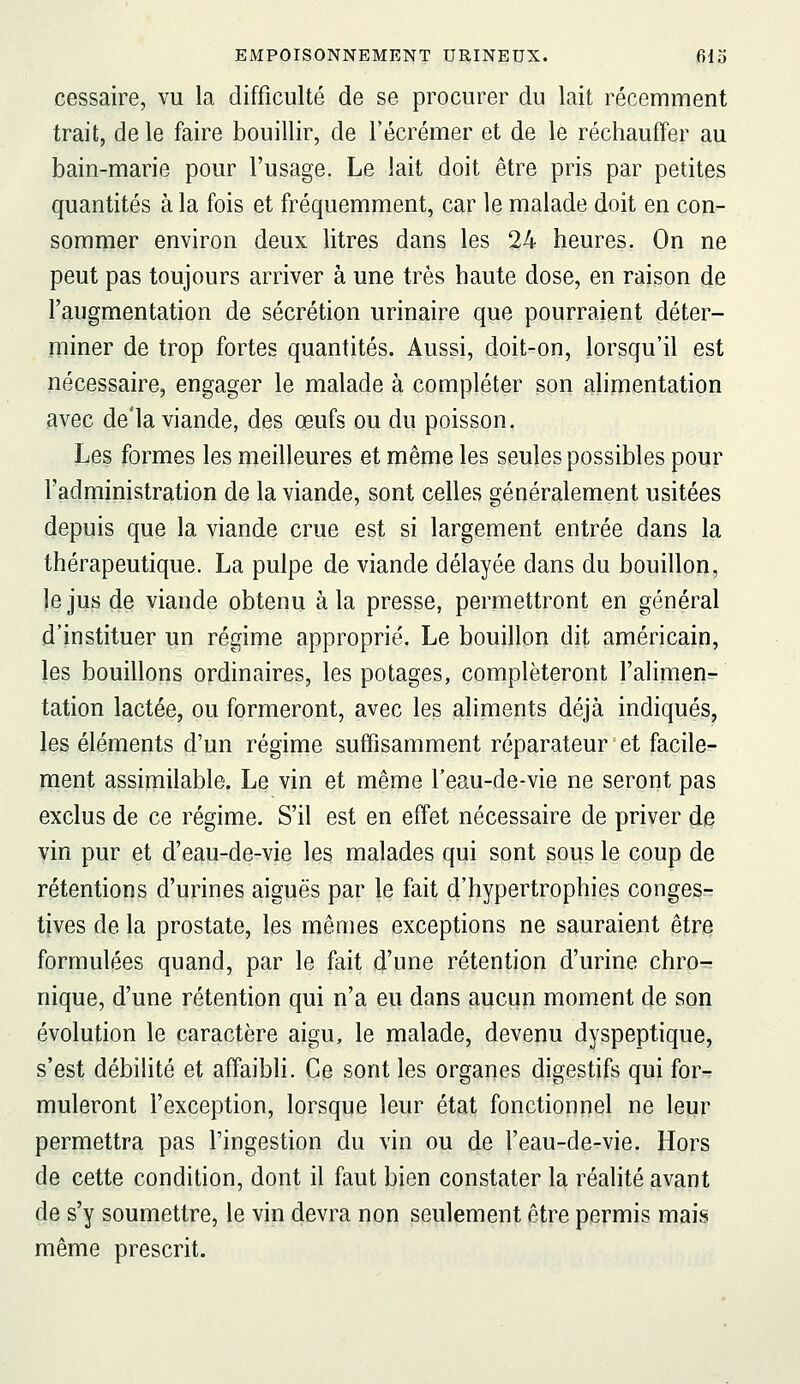 cessaire, vu la difficulté de se procurer du lait récemment trait, de le faire bouillir, de l'écrémer et de le réchauffer au bain-marie pour l'usage. Le lait doit être pris par petites quantités à la fois et fréquemment, car le malade doit en con- sommer environ deux litres dans les 24 heures. On ne peut pas toujours arriver à une très haute dose, en raison de l'augmentation de sécrétion urinaire que pourraient déter- miner de trop fortes quantités. Aussi, doit-on, lorsqu'il est nécessaire, engager le malade à compléter son alimentation avec de'la viande, des œufs ou du poisson. Les formes les meilleures et même les seules possibles pour l'administration de la viande, sont celles généralement usitées depuis que la viande crue est si largement entrée dans la thérapeutique. La pulpe de viande délayée dans du bouillon, je jus de viande obtenu à la presse, permettront en général d'instituer un régime approprie'. Le bouillon dit américain, les bouillons ordinaires, les potages, compléteront l'alimen- tation lactée, ou formeront, avec les aliments déjà indiqués, les éléments d'un régime suffisamment réparateur et facile- ment assimilable. Le vin et même l'eau-de-vie ne seront pas exclus de ce régime. S'il est en effet nécessaire de priver de vin pur et d'eau-de-vie les malades qui sont sous le coup de rétentions d'urines aiguës par le fait d'hypertrophies conges- tives de la prostate, les mêmes exceptions ne sauraient être formulées quand, par le fait d'une rétention d'urine chro^ nique, d'une rétention qui n'a eu dans aucun moment de son évolution le caractère aigu, le malade, devenu dyspeptique, s'est débihté et affaibli. Ce sont les organes digestifs qui for- muleront l'exception, lorsque leur état fonctionnel ne leur permettra pas l'ingestion du vin ou de l'eau-de-vie. Hors de cette condition, dont il faut bien constater la réalité avant de s'y soumettre, le vin devra non seulement être permis mais même prescrit.