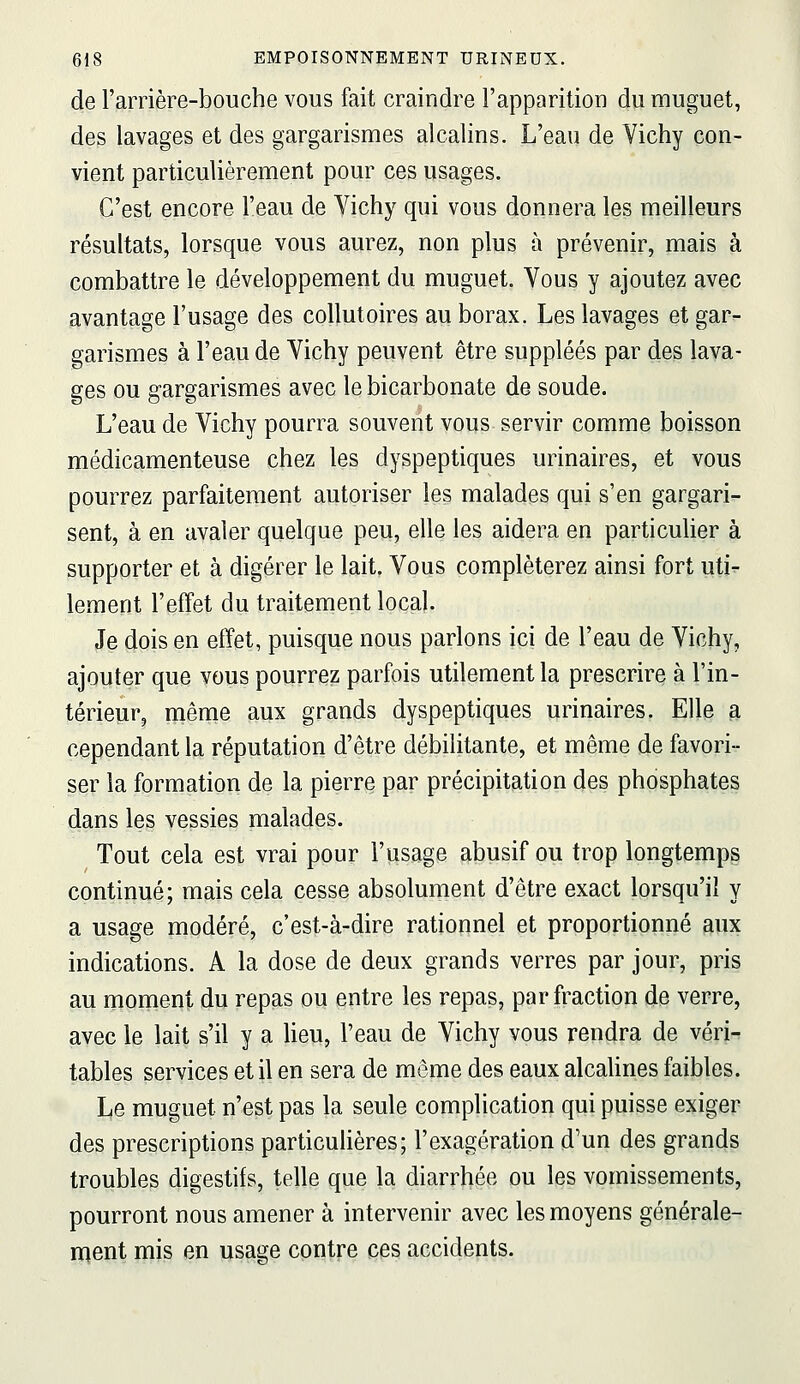 de l'amère-bouche vous fait craindre l'apparition du nauguet, des lavages et des gargarismes alcalins. L'eau de Vichy con- vient particulièrement pour ces usages. C'est encore l'eau de Vichy qui vous donnera les meilleurs résultats, lorsque vous aurez, non plus à prévenir, mais à combattre le développement du muguet. Vous y ajoutez avec avantage l'usage des collutoires au borax. Les lavages et gar- garismes à l'eau de Vichy peuvent être suppléés par deg lava- ges ou g-argarismes avec le bicarbonate de soude. L'eau de Vichy pourra souvent vous servir comme boisson médicamenteuse chez les dyspeptiques urinaires, et vous pourrez parfaitement autoriser les malades qui s'en gargari- sent, à en avaler quelque peu, elle les aidera en particuUer à supporter et à digérer le lait. Vous compléterez ainsi fort uti- lement l'effet du traitement local. Je dois en effet, puisque nous parlons ici de l'eau de Vichy, ajouter que vous pourrez parfois utilement la prescrire à l'in- térieur, même aux grands dyspeptiques urinaires. Elle a cependant la réputation d'être débilitante, et même de favori- ser la formation de la pierre par précipitation des phosphates dans les vessies malades. Tout cela est vrai pour l'usage abusif ou trop longtemps continué; mais cela cesse absolument d'être exact lorsqu'il y a usage modéré, c'est-à-dire rationnel et proportionné aux indications. A la dose de deux grands verres par jour, pris au moment du repas ou entre les repas, par fraction de verre, avec le lait s'il y a Heu, l'eau de Vichy vous rendra de véri- tables services et il en sera de même des eaux alcahnes faibles. Le muguet n'est pas la seule complication qui puisse exiger des prescriptions particulières; l'exagération d'un des grands troubles digestifs, telle que la diarrhée ou les vomissements, pourront nous amener à intervenir avec les moyens générale- ment mis en usaaçe contre ces accidents.