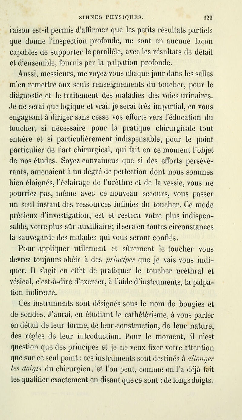 raison est-il permis d'affirmer que les petits résultats partiels que donne l'inspection profonde, ne sont en aucune façon capables de supporter le parallèle, avec les résidtats de détail et d'ensemble, fournis par la palpation profonde. Aussi, messieurs, me voyez-vous chaque jour dans les salles m'en remettre aux seuls renseignements du toucher, pour le diagnostic et le traitement des maladies des voies urinaires. Je ne serai que logique et vrai, je serai très impartial, en vous engageant à diriger sans cesse vos efforts vers l'éducation du toucher, si nécessaire pour la pratique chirurgicale tout entière et si particuhèrement indispensable, pour le point particulier de l'art chirurgical, qui fait en ce moment l'objet de nos études. Soyez convaincus que si des efforts persévé- rants, amenaient à un degré de perfection dont nous sommes bien éloignés, l'éclairage de l'urèthre et de la vessie, vous ne pourriez pas, même avec ce nouveau secours, vous passer un seul instant des ressources infinies du toucher. Ce mode précieux d'investigation, est et restera votre plus indispen- sable, votre plus sûr auxilliaire; il sera en toutes circonstances la sauvegarde des malades qui vous seront confiés. Pour appliquer utilement et sûrement le toucher vous devrez toujours obéir à des principes que je vais vous indi- quer. Il s'agit en effet de pratiquer le toucher uréthral et vésical, c'est-à-dire d'exercer, à l'aide d'instruments, la palpa-» tion indirecte. Ces instruments sont désignés sous le nom de bougies et de sondes. J'aurai, en étudiant le cathétérisme, à vous parler en détail de leur forme, de leur-construction, de leur nature, des règles de leur introduction. Pour le moment, il n'est question que des principes et je ne veux fixer votre attention que sur ce seul point : ces instruments sont destinés à allonger les doigts du chirurgien, et Ton peut, comme on l'a déjà fait les qualifier exactement en disant que ce sont : de longs doigts ;