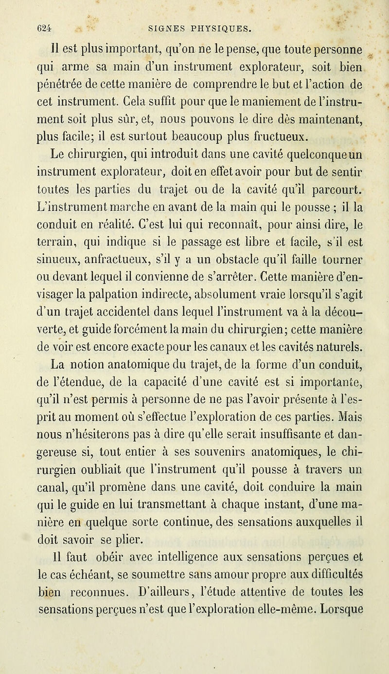 11 est plus important, qu'on ne le pense, que toute personne qui arme sa main d'un instrument explorateur, soit bien pénétrée de cette manière de comprendre le but et l'action de cet instrument. Gela suffit pour que le maniement de l'instru- ment soit plus sûr, et, nous pouvons le dire dès maintenant, plus facile; il est surtout beaucoup plus fructueux. Le chirurgien, qui introduit dans une cavité quelconque un instrument explorateur, doit en effet avoir pour but de sentir toutes les parties du trajet ou de la cavité qu'il parcourt. L'instrument marche en avant de la main qui le pousse ; il la conduit en réalité. C'est lui qui reconnaît, pour ainsi dire, le terrain, qui indique si le passage est libre et facile, s'il est sinueux, anfractueux, s'il y a un obstacle qu'il faille tourner ou devant lequel il convienne de s'arrêter. Cette manière d'en- visager la palpation indirecte, absolument vraie lorsqu'il s'agit d'un trajet accidentel dans lequel l'instrument va à la décou- verte, et guide forcément la main du chirurgien; cette manière de voir est encore exacte pour les canaux et les cavités naturels. La notion anatomique du trajet, de la forme d'un conduit, de l'étendue, de la capacité d'une cavité est si importante, qu'il n'est permis à personne de ne pas l'avoir présente à l'es- prit au moment oii s'effectue l'exploration de ces parties. Mais nous n'hésiterons pas à dire qu'elle serait insuffisante et dan- gereuse si, tout entier à ses souvenirs anatomiques, le chi- rurgien oubliait que l'instrument qu'il pousse à travers un canal, qu'il promène dans une cavité, doit conduire la main qui le guide en lui transmettant à chaque instant, d'une ma- nière en quelque sorte continue, des sensations auxquelles il doit savoir se plier. Il faut obéir avec intelligence aux sensations perçues et le cas échéant, se soumettre sans amour propre aux difficultés bien reconnues. D'ailleurs, l'étude attentive de toutes les sensations perçues n'est que l'exploration elle-même. Lorsque