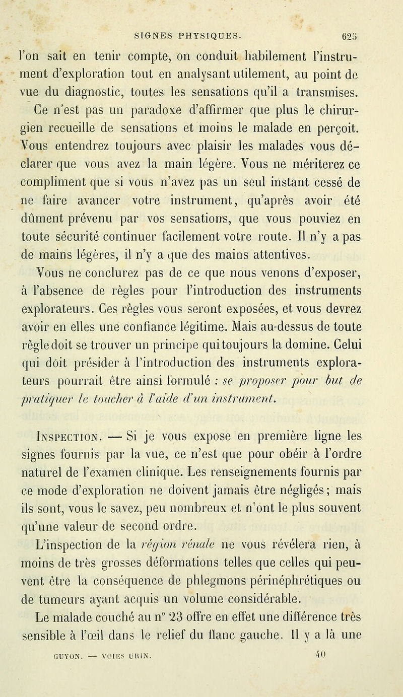 l'on sait en tenir compte, on conduit habilement l'instru- ment d'exploration tout en analysant utilement, au point de vue du diagnostic, toutes les sensations qu'il a transmises. Ce n'est pas un paradoxe d'affirmer que plus le chirur- gien recueille de sensations et moins le malade en perçoit. Vous entendrez toujours avec plaisir les malades vous dé- clarer que vous avez la main légère. Vous ne mériterez ce compliment que si vous n'avez pas un seul instant cessé de ne faire avancer votre instrument, qu'après avoir été dûment prévenu par vos sensations, que vous pouviez en toute sécurité continuer facilement votre route. Il n'y a pas de mains légères, il n'y a que des mains attentives. Vous ne conclurez pas de ce que nous venons d'exposer, à l'absence de règles pour l'introduction des instruments explorateurs. Ces règles vous seront exposées, et vous devrez avoir en elles une confiance légitime. Mais au-dessus de toute règle doit se trouver un principe qui toujours la domine. Celui qui doit présider à l'introduction des instruments explora- teurs pourrait être ainsi formulé ; se proposer pour but de pratiquer le toucher à l'aide d'un instrumerd. Inspection. —Si je vous expose en première ligne les signes fournis par la vue, ce n'est que pour obéir à l'ordre naturel de l'examen cHnique. Les renseignements fournis par ce mode d'exploration ne doivent jamais être néghgés ; mais ils sont, vous le savez, peu nombreux et n'ont le plus souvent qu'une valeur de second ordre. L'inspection de la région rénale ne vous révélera rien, à moins de très grosses déformations telles que celles qui peu- vent être la conséquence de phlegmons périnéphréliques ou de tumeurs ayant acquis un volume considérable. Le malade couché au n 23 offre en effet une différence très sensible à l'œil dans le rehef du tlanc gauche. 11 y a là une GUYON. — voilas un IN. 40