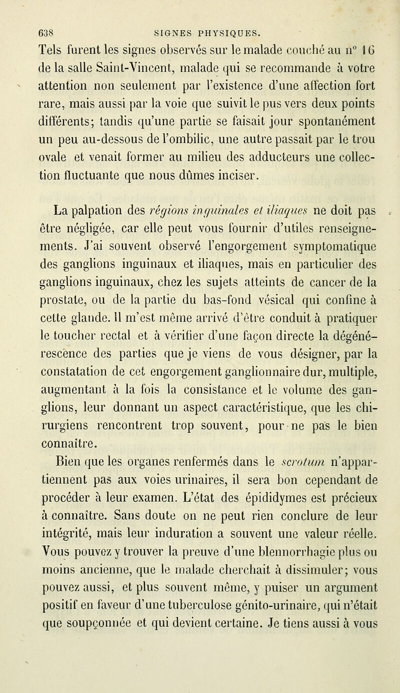 Tels furent les signes observés sur le malade couché au n° 16 de la salle Saint-Vincent, malade qui se recommande à votre attention non seulement par l'existence d'une affection fort rare, mais aussi par la voie que suivit le pus vers deux points ditïérents; tandis qu'une partie se faisait jour spontanément un peu au-dessous de l'ombilic, une autre passait par le trou ovale et venait former au milieu des adducteurs une collec- tion fluctuante que nous dûmes inciser. La palpation des régions inguinales et iliaques ne doit pas être négligée, car elle peut vous fournir d'utiles renseigne- ments. J'ai souvent observé l'engorgement symptomatique des ganglions inguinaux et iliaques, mais en particulier des ganglions inguinaux, chez les sujets atteints de cancer de la prostate, ou de la partie du bas-fond vésical qui confine à cette glande, il m'est même arrivé d'être conduit à pratiquer le toucher rectal et à vérifier d'une façon directe la dégéné- rescence des parties que je viens de vous désigner, par la constatation de cet engorgement ganghonnaire dur, multiple, augmentant à la fois la consistance et le volume des gan- glions, leur donnant un aspect caractéristique, que les chi- rurgiens rencontrent trop souvent, pour ne pas le bien connaître. Bien que les organes renfermés dans le scrotum n'appar- tiennent pas aux voies urinaires, il sera bon cependant de procéder à leur examen. L'état des épididymes est précieux à connaître. Sans doute on ne peut rien conclure de leur intégrité, mais leur induration a souvent une valeur réelle. Vous pouvez y trouver la preuve d'une blennorrhagie plus ou moins ancienne, que le malade cherchait à dissimuler; vous pouvez aussi, et plus souvent même, y puiser un argument positif en faveur d'une tuberculose génito-urinaire, qui n'était que soupçonnée et qui devient certaine. Je tiens aussi à vous