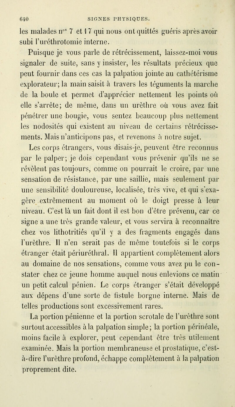 les malades n' 7 et 17 qui nous ont quittés guéris après avoir subi l'uréthrotomie interne. Puisque je vous parle de rétrécissement, laissez-moi vous signaler de suite, sans y insister, les résultats précieux que peut fournir dans ces cas la palpation jointe au cathétérisme explorateur; la main saisit à travers les téguments la marche de la boule et permet d'apprécier nettement les points où elle s'arrête; de même, dans un urèthre où vous avez fait pénétrer une bougie, vous sentez beaucoup plus nettement les nodosités qui existent au niveau de certains rétrécisse- ments. Mais n'anticipons pas, et revenons à notre sujet. Les corps étrangers, vous disais-je, peuvent être reconnus par le palper; je dois cependant vous prévenir qu'ils ne se révèlent pas toujours, comme on pourrait le croire, par une sensation de résistance, par une saillie, mais seulement par une sensibilité douloureuse, localisée, très vive, et qui s'exa- gère extrêmement au moment où le doigt presse à leur niveau. C'est là un fait dont il est bon d'être prévenu, car ce signe a une très grande valeur, et vous servira à reconnaître chez vos lithotritiés qu'il y a des fragments engagés dans l'urèthre. 11 n'en serait pas de même toutefois si le corps étranger était périuréthral. Il appartient complètement alors au domaine de nos sensations, comme vous avez pu le con- stater chez ce jeune homme auquel nous enlevions ce matin- un petit calcul pénien. Le corps étranger s'était développé aux dépens d'une sorte de fistule borgne interne. Mais de telles productions sont excessivement rares. La portion pénienne et la portion scrotale de l'urèthre sont surtout accessibles à la palpation simple; la portion périnéale, moins facile à explorer, peut cependant être très utilement examinée. Mais la portion membraneuse et prostatique, c'est- à-dire l'urèthre profond, échappe complètement à la palpation proprement dite.