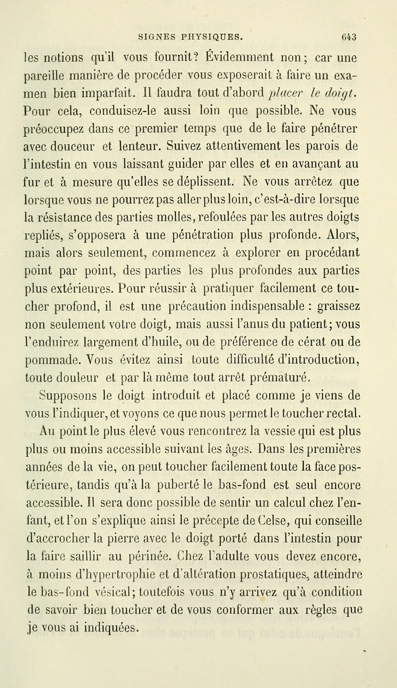 les notions qu'il vous fournit? Évidemment non; car une pareille manière de procéder vous exposerait à faire un exa- men bien imparfait. Il faudra tout d'abord placer le doigt. Pour cela, conduisez-le aussi loin que possible. Ne vous préoccupez dans ce premier temps que de le faire pénétrer avec douceur et lenteur. Suivez attentivement les parois de l'intestin en vous laissant guider par elles et en avançant au fur et à mesure qu'elles se déplissent. Ne vous arrêtez que lorsque vous ne pourrez pas aller plus loin, c'est-à-dire lorsque la résistance des parties molles, refoulées par les autres doigts repliés, s'opposera à une pénétration plus profonde. Alors, mais alors seulement, commencez à explorer en procédant point par point, des parties les plus profondes aux parties plus extérieures. Pour réussir à pratiquer facilement ce tou- cher profond, il est une précaution indispensable : graissez non seulement votre doigt, mais aussi l'anus du patient; vous l'enduirez largement d'huile, ou de préférence de cérat ou de pommade. Vous évitez ainsi toute difficulté d'introduction, toute douleur et par là même tout arrêt prématuré. Supposons le doigt introduit et placé comme je viens de vous l'indiquer, et voyons ce que nous permet le toucher rectal. Au point le plus élevé vous rencontrez la vessie qui est plus plus ou moins accessible suivant les âges. Dans les premières années de la vie, on peut toucher facilement toute la face pos- térieure, tandis qu'à la puberté le bas-fond est seul encore accessible. 11 sera donc possible de sentir un calcul chez l'en- fant, et l'on s'explique ainsi le précepte deCelse, qui conseille d'accrocher la pierre avec le doigt porté dans l'intestin pour la faire saillir au périnée. Chez Tadulte vous devez encore, à moins d'hypertrophie et d'altération prostatiques,^ atteindre le bas-fond vésical ; toutefois vous n'y arrivez qu'à condition de savoir bien toucher et de vous conformer aux règles que je vous ai indiquées.