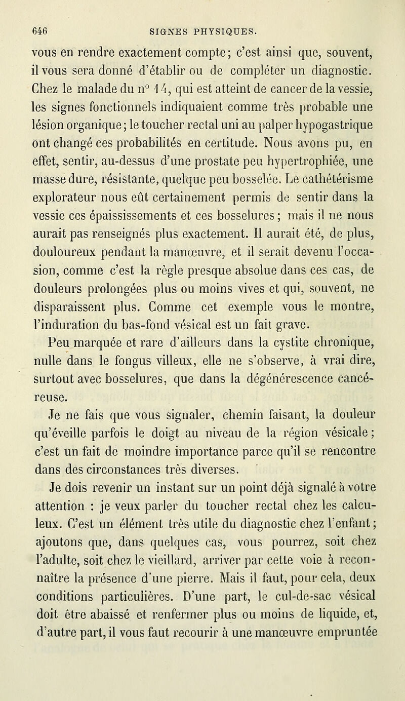 VOUS en rendre exactement compte; c'est ainsi que, souvent, il vous sera donné d'établir ou de compléter un diagnostic. Chez le malade du n*^ 14, qui est atteint de cancer de la vessie, les signes fonctionnels indiquaient comme très probable une lésion organique ; le toucher rectal uni au palper hypogastrique ont changé ces probabilités en certitude. Nous avons pu, en effet, sentir, au-dessus d'une prostate peu hypertrophiée, une masse dure, résistante, quelque peu bosselée. Le cathétérisme explorateur nous eût certainement permis de sentir dans la vessie ces épaississements et ces bosselures ; mais il ne nous aurait pas renseignés plus exactement. Il aurait été, de plus, douloureux pendant la manœuvre, et il serait devenu l'occa- sion, comme c'est la règle presque absolue dans ces cas, de douleurs prolongées plus ou moins vives et qui, souvent, ne disparaissent plus. Comme cet exemple vous le montre, l'induration du bas-fond vésical est un fait grave. Peu marquée et rare d'ailleurs dans la cystite chronique, nulle dans le fongus villeux, elle ne s'observe, à vrai dire, surtout avec bosselures, que dans la dégénérescence cancé- reuse. Je ne fais que vous signaler, chemin faisant, la douleur qu'éveille parfois le doigt au niveau de la région vésicale ; c'est un fait de moindre importance parce qu'il se rencontre dans des circonstances très diverses. Je dois revenir un instant sur un point déjà signalé à votre attention : je veux parler du toucher rectal chez les calcu- leux. C'est un élément très utile du diagnostic chez l'enfant; ajoutons que, dans quelques cas, vous pourrez, soit chez l'adulte, soit chez le vieillard, arriver par cette voie à recon- naître la présence d'une pierre. Mais il faut, pour cela, deux conditions particulières. D'une part, le cul-de-sac vésical doit être abaissé et renfermer plus ou moins de liquide, et, d'autre part, il vous faut recourir à une manœuvre empruntée