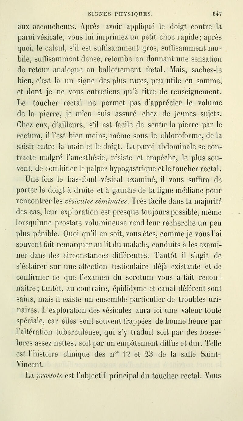 aux accoucheurs. Après avoir appliqué le doigt contre la paroi vésicale, vous lui imprimez un petit choc rapide; après quoi, le calcul, s'il est suffisamment gros, suffisamment mo- bile, suffisamment dense, retombe en donnant une sensation de retour analogue au ballottement fœtal, Mais, sachez-le bien, c'est là un signe des plus rares, peu utile en somme, et dont je ne vous entretiens qu'à titre de renseignement. Le toucher rectal ne permet pas d'apprécier le volume de la pierre, je m'en suis assuré chez de Jeunes sujets. Chez eux, d'ailleurs, s'il est facile de sentir la pierre par le rectum, il l'est bien moins, même sous le chloroforme, de la saisir entre la main et le doigt. La paroi abdominale se con- tracte malgré l'anesthésie, résiste et empêche, le plus sou- vent, de combiner le palper hypogastrique et le toucher rectal. Une fois le bas-fond vésical examiné, il vous suffira de porter le doigt à droite et à gauche de la hgne médiane pour rencontrer les vésicules séminales. Très facile dans la majorité des cas, leur exploration est presque toujours possible, même lorsqu'une prostate volumineuse rend leur recherche un peu plus pénible. Quoi qu'il en soit, vous êtes, comme je vous l'ai souvent fait remarquer au lit du malade, conduits à les exami- ner dans des circonstances différentes. Tantôt il s'agit de s'éclairer sur une affection testiculaire déjà existante et de confirmer ce que l'examen du scrotum vous a fait recon- naître; tantôt, au contraire, épididyme et canal déférent sont sains, mais il existe un ensemble particulier de troubles uri- naires. L'exploration des vésicules aura ici une valeur toute spéciale, car elles sont souvent frappées de bonne heure par l'altération tuberculeuse, qui s'y traduit soit par des bosse- lures assez nettes, soit par un empâtement diffus et dur. Telle est l'histoire clinique des n°' 12 et 23 de la salle Saint- Vincent. hdi prostate est l'objectif principal du toucher rectal. Vous