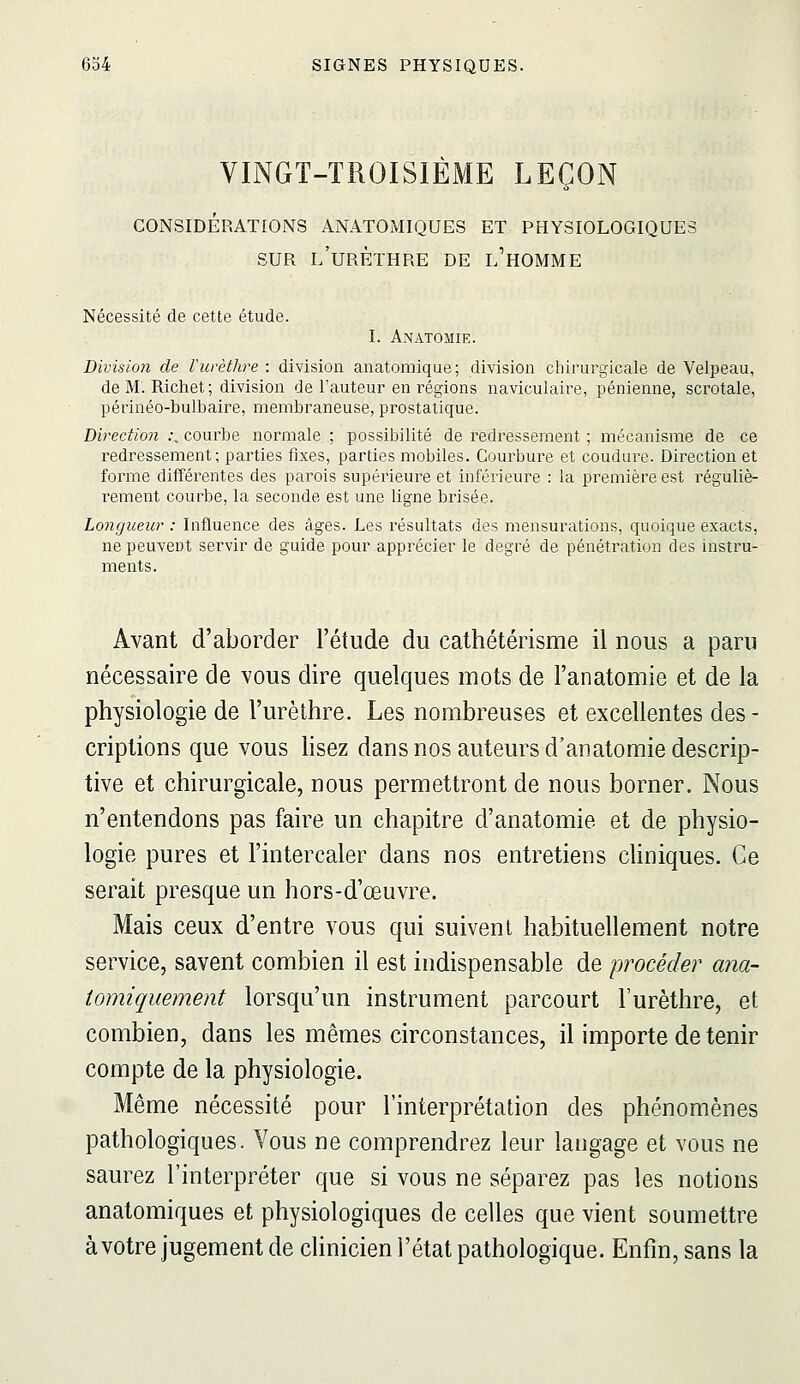 VINGT-TROISIÈME LEÇON CONSIDÉRATIONS ANATOMIQUES ET PHYSIOLOGIQUE: SUR l'urèthre de l'homme Nécessité de cette étude. I. Anatomie. Division de Vurèthre : division anatomique; division chirurgicale de Velpeau, de M. Richet ; division de l'auteur en régions naviculaire, pénienne, scrotale, périnéo-bulbaire, membraneuse, prostatique. Direction ;, courbe normale ; possibilité de redressement ; mécanisme de ce redressement; parties fixes, parties mobiles. Courbure et coudure. Direction et forme différentes des parois supérieure et inférieure : la première est réguliè- i^ement courbe, la seconde est une ligne brisée. Longueur : Influence des âges. Les résultats des mensurations, quoique exacts, ne peuvent servir de guide pour apprécier le degré de pénétration des instru- ments. Avant d'aborder l'étude du cathétérisme il nous a paru nécessaire de vous dire quelques mots de l'anatomie et de la physiologie de l'urèthre. Les nombreuses et excellentes des- criptions que vous lisez dans nos auteurs d'anatomie descrip- tive et chirurgicale, nous permettront de nous borner. Nous n'entendons pas faire un chapitre d'anatomie et de physio- logie pures et l'intercaler dans nos entretiens chniques. Ce serait presque un hors-d'œuvre. Mais ceux d'entre vous qui suivent habituellement notre service, savent combien il est indispensable de procéder ana- tomiquement lorsqu'un instrument parcourt l'urèthre, et combien, dans les mêmes circonstances, il importe de tenir compte de la physiologie. Même nécessité pour l'interprétation des phénomènes pathologiques. Vous ne comprendrez leur langage et vous ne saurez l'interpi-éter que si vous ne séparez pas les notions anatomiques et physiologiques de celles que vient soumettre à votre jugement de clinicien l'état pathologique. Enfin, sans la