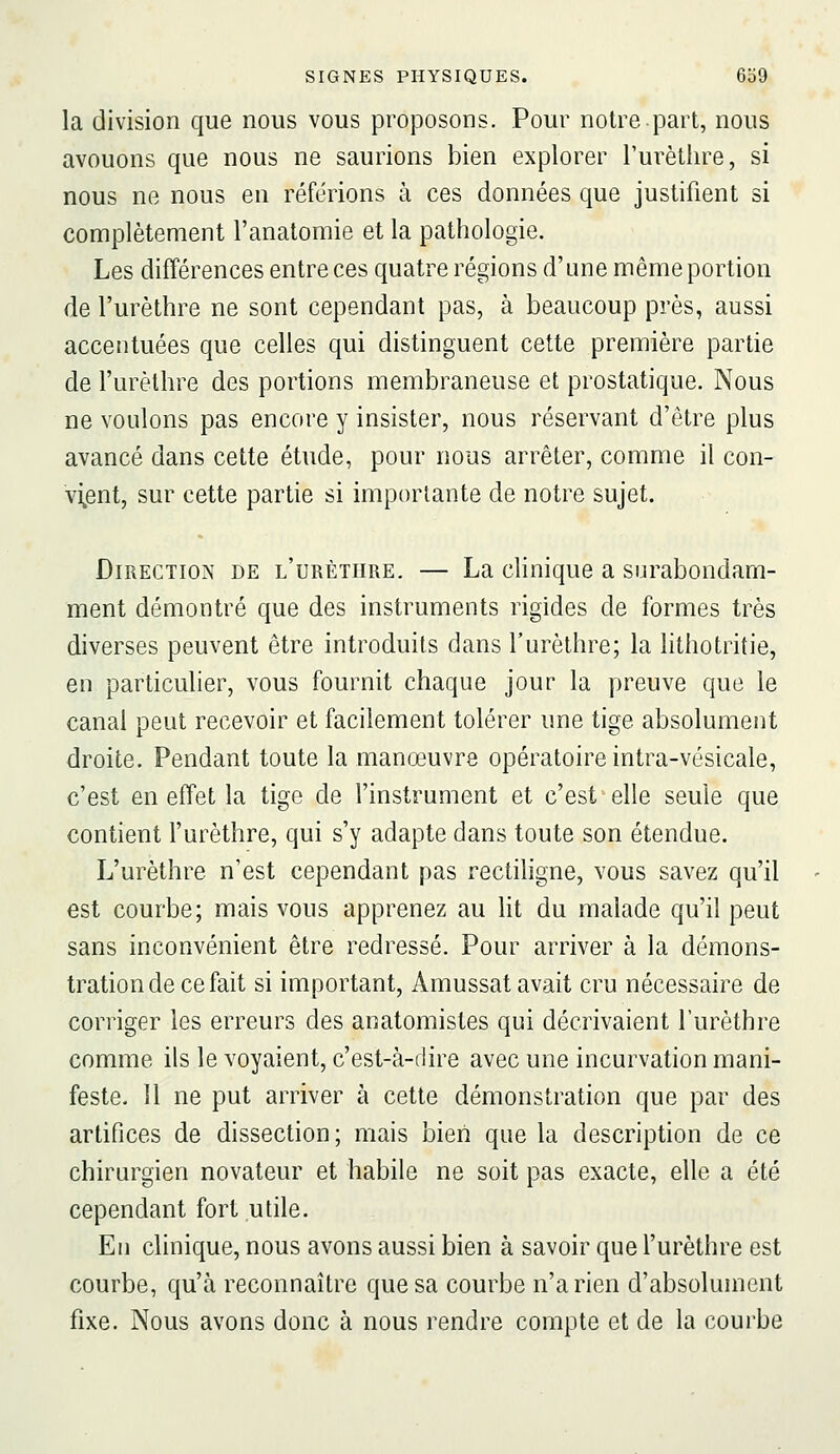 la division que nous vous proposons. Pour notre part, nous avouons que nous ne saurions bien explorer Turèthre, si nous ne nous en référions à ces données que justifient si complètement l'anatomie et la pathologie. Les différences entre ces quatre régions d'une même portion de l'urèthre ne sont cependant pas, à beaucoup près, aussi accentuées que celles qui distinguent cette première partie de l'urèthre des portions membraneuse et prostatique. Nous ne voulons pas encore y insister, nous réservant d'être plus avancé dans cette étude, pour nous arrêter, comme il con- vi^ent, sur cette partie si importante de notre sujet. Direction de l'urèthre. — La clinique a surabondam- ment démontré que des instruments rigides de formes très diverses peuvent être introduits dans l'urèthre; la lithotritie, en particulier, vous fournit chaque jour la preuve que le canal peut recevoir et facilement tolérer une tige absolument droite. Pendant toute la manœuvre opératoire intra-vésicale, c'est en effet la tige de l'instrument et c'est elle seule que contient l'urèthre, qui s'y adapte dans toute son étendue. L'urèthre n'est cependant pas rectiligne, vous savez qu'il est courbe; mais vous apprenez au Ht du malade qu'il peut sans inconvénient être redressé. Pour arriver à la démons- tration de ce fait si important, Amussat avait cru nécessaire de corriger les erreurs des anatomistes qui décrivaient l'urèthre comme ils le voyaient, c'est-à-dire avec une incurvation mani- feste. 11 ne put arriver à cette démonstration que par des artifices de dissection; mais bien que la description de ce chirurgien novateur et habile ne soit pas exacte, elle a été cependant fort utile. En clinique, nous avons aussi bien à savoir que l'urèthre est courbe, qu'à reconnaître que sa courbe n'a rien d'absolument fixe. Nous avons donc à nous rendre compte et de la courbe