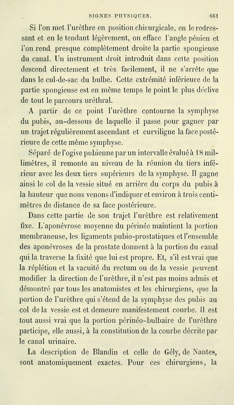 Si l'on met l'urèthre en position chirurgicale, en le redres- sant et en le tendant légèrement, on efface Fangle pénien et l'on rend presque complètement droite la partie spongieuse du canal. Un instrument droit introduit dans cette position descend directement et très facilement, il ne s'arrête que dans le cul-de-sac du bulbe. Cette extrémité inférieure de la partie spongieuse est en même temps le point le plus déclive de tout le parcours uréthral. A partir de ce point l'urèthre contourne la symphyse du pubis, au-dessous de laquelle il passe pour gagner par un trajet régulièrement ascendant et curviligne la face posté- rieure de cette même symphyse. Séparé de l'ogive pubienne par un intervalle évalué à 18 mil- limètres, il remonte au niveau de la réunion du tiers infé- rieur avec les deux tiers supérieurs de la symphyse. Il gagne ainsi le col de la vessie situé en arrière du corps du pubis à la hauteur que nous venons d'indiquer et environ à trois centi- mètres de distance de sa face postérieure. Dans cette partie de son trajet l'urèthre est relativement fixe. L'aponévrose moyenne du périnée maintient la portion membraneuse, les ligaments pubio-prostatiques etl'ensemble des aponévroses de la prostate donnent à la portion du canal qui la traverse la fixité que lui est propre. Et, s'il est vrai que la réplétion et la vacuité du rectum ou de la vessie peuvent modifier la direction de l'urèthre, il n'est pas moins admis et démontré par tous les anatomistes et les chirurgiens, que la portion de l'urèthre qui s'étend de la symphyse des pubis au col delà vessie est et demeure manifestement courbe. 11 est tout aussi vrai que la portion périnéo-bulbaire de l'urèthre participe, elle aussi, à la constitution de la courbe décrite par le canal urinaire. La description de Blandin et celle de Gély, de Naiites, sont anatomiquement exactes. Pour ces chirurgiens, la