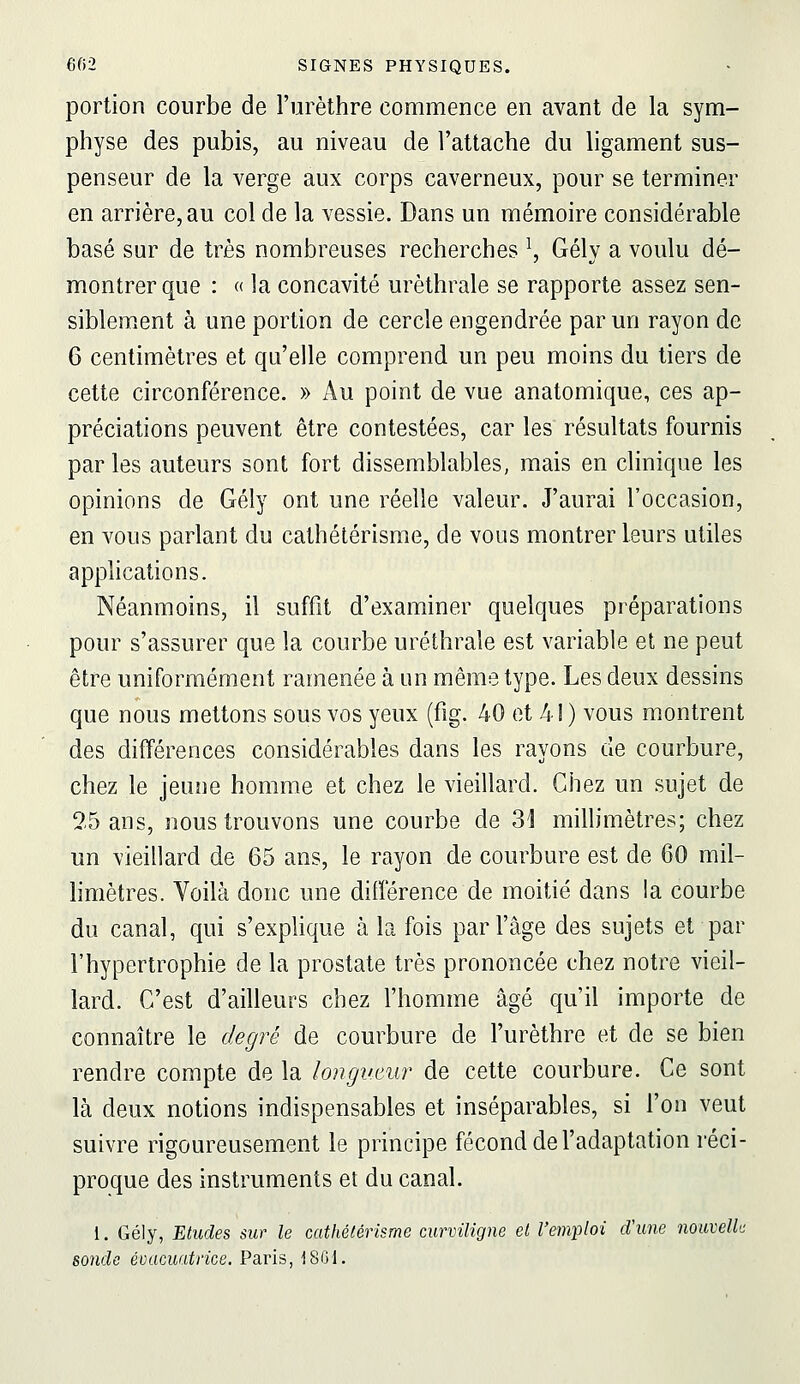 portion courbe de l'urèthre commence en avant de la sym- physe des pubis, au niveau de l'attache du ligament sus- penseur de la verge aux corps caverneux, pour se terminer en arrière, au col de la vessie. Dans un mémoire considérable basé sur de très nombreuses recherches ^, Gély a voulu dé- montrer que : « la concavité urèthrale se rapporte assez sen- siblement à une portion de cercle engendrée par un rayon de 6 centimètres et qu'elle comprend un peu moins du tiers de cette circonférence. » Au point de vue anatomique, ces ap- préciations peuvent être contestées, car les résultats fournis par les auteurs sont fort dissemblables, mais en clinique les opinions de Gély ont une réelle valeur. J'aurai l'occasion, en vous parlant du cathétérisme, de vous montrer leurs utiles applications. Néanmoins, il suffit d'examiner quelques préparations pour s'assurer que la courbe urèthrale est variable et ne peut être uniformément ramenée à un même type. Les deux dessins que nous mettons sous vos yeux (fig. 40 et 41 ) vous montrent des différences considérables dans les rayons de courbure, chez le jeune homme et chez le vieillard. Chez un sujet de 25 ans, nous trouvons une courbe de 31 millimètres; chez un vieillard de 65 ans, le rayon de courbure est de 60 mil- limètres. Voilà donc une différence de moitié dans la courbe du canal, qui s'explique à la fois par l'âge des sujets et par l'hypertrophie de la prostate très prononcée chez notre vieil- lard. C'est d'ailleurs chez l'homme âgé qu'il importe de connaître le degré de courbure de l'urèthre et de se bien rendre compte de la longvAiur de cette courbure. Ce sont là deux notions indispensables et inséparables, si l'on veut suivre rigoureusement le principe fécond de l'adaptation réci- proque des instruments et du canal. 1. Gély, 'Etudes sur le cathétérisme curviligne et l'emploi d'une nouvelle sonde évacuatrice. Paris, 1801.