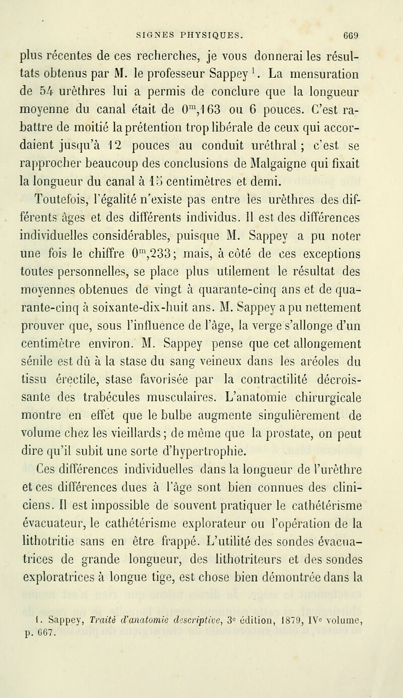 plus récentes de ces recherches, je vous donnerai les résul- tats obtenus par M. le professeur Sappey ^. La mensuration de 54 urèthres lui a permis de conclure que la longueur moyenne du canal était de 0™,163 ou 6 pouces. C'est ra- battre de moitié la prétention trop libérale de ceux qui accor- daient jusqu'à 12 pouces au conduit uréthral ; c'est se rapprocher beaucoup des conclusions de Malgaigne qui fixait la longueur du canal à lo centimètres et demi. Toutefois, Tégalité n'existe pas entre les urèthres des dif- férents âges et des différents individus. 11 est des différences individuelles considérables, puisque M. Sappey a pu noter une fois le chiffre 0^,233 ; mais, à côté de ces exceptions toutes personnelles, se place plus utilement le résultat des moyennes obtenues de vingt à quarante-cinq ans et de qua- rante-cinq à soixante-dix-huit ans. M. Sappey a pu nettement prouver que, sous l'influence de l'âge, la verge s'allonge d'un centimètre environ. M. Sappey pense que cet allongement sénile est dû à la stase du sang veineux dans les aréoles du tissu érectile, stase favorisée par la contractilité décrois- sante des trabécules musculaires. L'anatomie chirurgicale montre en effet que le bulbe augmente singulièrement de volume chez les vieillards ; de même que la prostate, on peut dire qu'il subit une sorte d'hypertrophie. Ces différences individuelles dans la longueur de l'urèthre et ces différences dues à l'âge sont bien connues des clini- ciens. Il est impossible de souvent pratiquer le cathétérisme évacuateur, le cathétérisme explorateur ou l'opération de la lithotritie sans en être frappé. L'utilité des sondes évacua- trices de grande longueur, des hthotriteurs et des sondes exploratrices à longue tige, est chose bien démontrée dans la 1. Sappey, Traité d'anatomie descriptive, 3° édition, 1879, IV^ volume, p. G67.