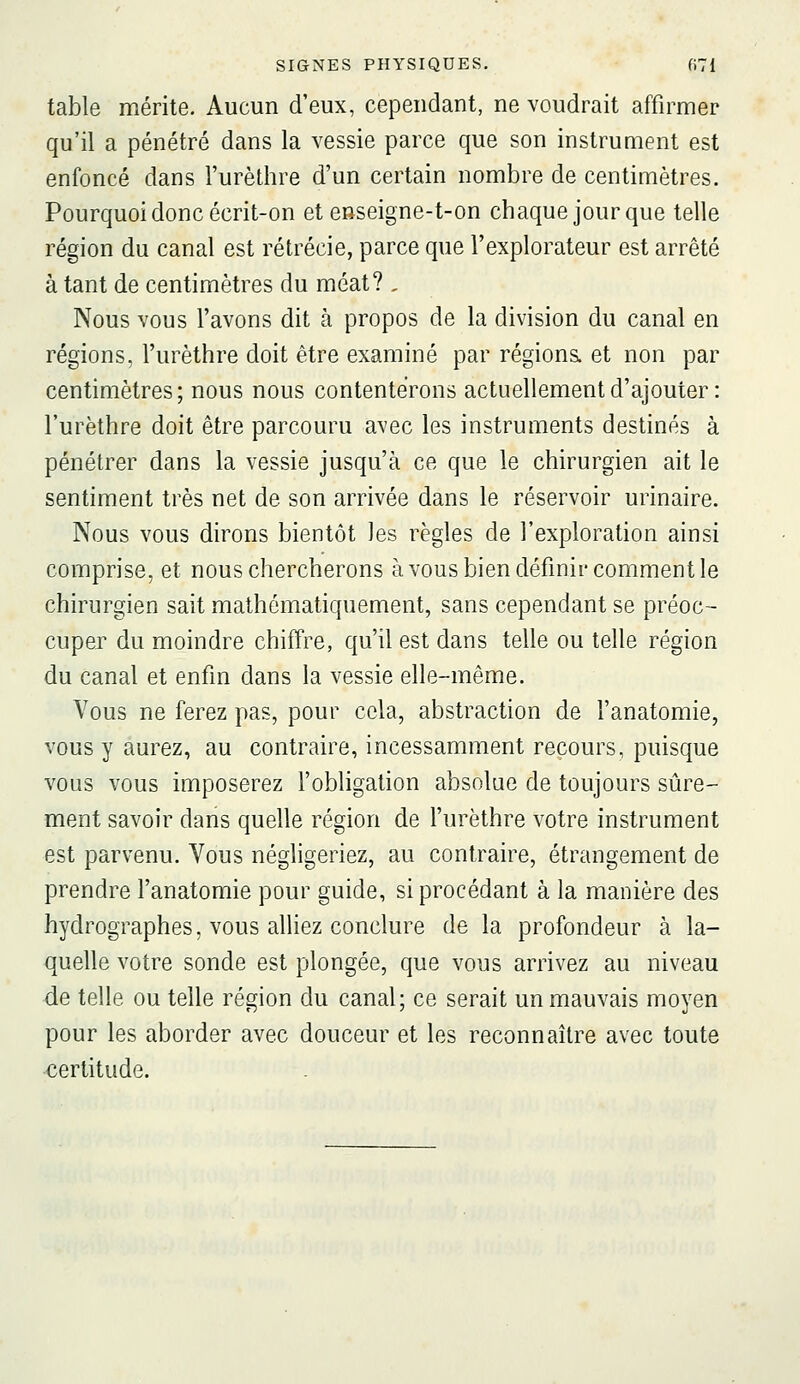 table mérite. Aucun d'eux, cependant, ne voudrait affirmer qu'il a pénétré dans la vessie parce que son instrument est enfoncé dans l'urèthre d'un certain nombre de centimètres. Pourquoi donc écrit-on et enseigne-t-on chaque jour que telle région du canal est rétrécie, parce que l'explorateur est arrêté à tant de centimètres du méat? , Nous vous l'avons dit à propos de la division du canal en régions, l'urèthre doit être examiné par régions, et non par centimètres ; nous nous contenterons actuellement d'ajouter : l'urèthre doit être parcouru avec les instruments destinés à pénétrer dans la vessie jusqu'à ce que le chirurgien ait le sentiment très net de son arrivée dans le réservoir urinaire. Nous vous dirons bientôt les règles de l'exploration ainsi comprise, et nous chercherons à vous bien définir comment le chirurgien sait mathématiquement, sans cependant se préoc- cuper du moindre chiffre, qu'il est dans telle ou telle région du canal et enfin dans la vessie elle-même. Vous ne ferez pas, pour cela, abstraction de l'anatomie, vous y aurez, au contraire, incessamment recours, puisque vous vous imposerez l'obligation absolue de toujours sûre- ment savoir dans quelle région de l'urèthre votre instrument est parvenu. Vous négligeriez, au contraire, étrangement de prendre l'anatomie pour guide, si procédant à la manière des hydrographes, vous alliez conclure de la profondeur à la- quelle votre sonde est plongée, que vous arrivez au niveau -de telle ou telle région du canal; ce serait un mauvais moyen pour les aborder avec douceur et les reconnaître avec toute •certitude.