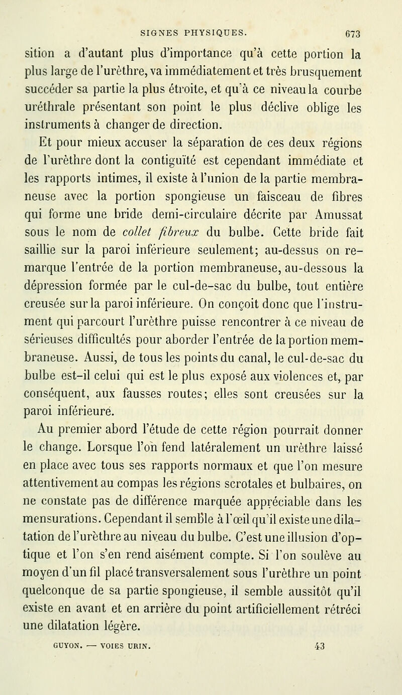 sition a d'autant plus d'importance qu'à cette portion la plus large de l'urèthre, va immédiatement et très brusquement succéder sa partie la plus étroite, et qu'à ce niveau la courbe uréthrale présentant son point le plus déclive oblige les instruments à changer de direction. Et pour mieux accuser la séparation de ces deux régions de l'urèthre dont la contiguïté est cependant immédiate et les rapports intimes, il existe à l'union de la partie membra- neuse avec la portion spongieuse un faisceau de fibres qui forme une bride demi-circulaire décrite par Amussat sous le nom de collet fibreux du bulbe. Cette bride fait saillie sur la paroi inférieure seulement; au-dessus on re- marque l'entrée de la portion membraneuse, au-dessous la dépression formée par le cul-de-sac du bulbe, tout entière creusée sur la paroi inférieure. On conçoit donc que l'instru- ment qui parcourt l'urèthre puisse rencontrer à ce niveau de sérieuses difficultés pour aborder l'entrée de la portion mem- braneuse. Aussi, de tous les points du canal, le cul-de-sac du bulbe est-il celui qui est le plus exposé aux violences et, par conséquent, aux fausses routes; elles sont creusées sur la paroi inférieure. Au premier abord f étude de cette région pourrait donner le change. Lorsque l'on fend latéralement un urèthre laissé en place avec tous ses rapports normaux et que l'on mesure attentivement au compas les régions scrotales et bulbaires, on ne constate pas de différence marquée appréciable dans les mensurations. Cependant il semble à l'œil qu'il existe une dila- tation de Furèthre au niveau du bulbe. C'est une illusion d'op- tique et l'on s'en rend aisément compte. Si l'on soulève au moyen d'un fil placé transversalement sous furèthre un point quelconque de sa partie spongieuse, il semble aussitôt qu'il existe en avant et en arrière du point artificiellement rétréci une dilatation légère. GUYON. — VOIES URIN. 43