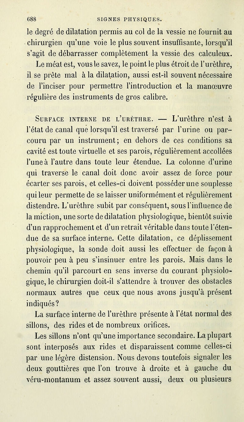 le degré de dilatation permis au col de la vessie ne fournit au chirurgien qu'une voie le plus souvent insuffisante, lorsqu'il s'agit de débarrasser complètement la vessie des calculeux. Le méat est, vous le savez, le point le plus étroit de l'urèthre, il se prête mal à la dilatation, aussi est-il souvent nécessaire de l'inciser pour permettre l'introduction et la manœuvre régulière des instruments de gros calibre. Surface interne de l'urèthre. — L'urèthre n'est à l'état de canal que lorsqu'il est traversé par l'urine ou par- couru par un instrument; en dehors de ces conditions sa cavité est toute virtuelle et ses parois, régulièrement accollées l'une à l'autre dans toute leur étendue. La colonne d'urine qui traverse le canal doit donc avoir assez de force pour écarter ses parois, et celles-ci doivent posséder une souplesse qui leur permette de se laisser uniformément et régulièrement distendre. L'urèthre subit par conséquent, sous l'influence de la miction, une sorte de dilatation physiologique, bientôt suivie d'un rapprochement et d'un retrait véritable dans toute l'éten- due de sa surface interne. Cette dilatation, ce déphssement physiologique, la sonde doit aussi les effectuer de façon à pouvoir peu à peu s'insinuer entre les parois. Mais dans le chemin qu'il parcourt en sens inverse du courant physiolo- gique, le chirurgien doit-il s'attendre à trouver des obstacles normaux autres que ceux que nous avons jusqu'à présent indiqués? La surface interne de l'urèthre présente à l'état normal des sillons, des rides et de nombreux orifices. Les sillons n'ont qu'une importance secondaire. La plupart sont interposés aux rides et disparaissent comme celles-ci par une légère distension. Nous devons toutefois signaler les deux gouttières que l'on trouve à droite et à gauche du véru-montanum et assez souvent aussi, deux ou plusieurs