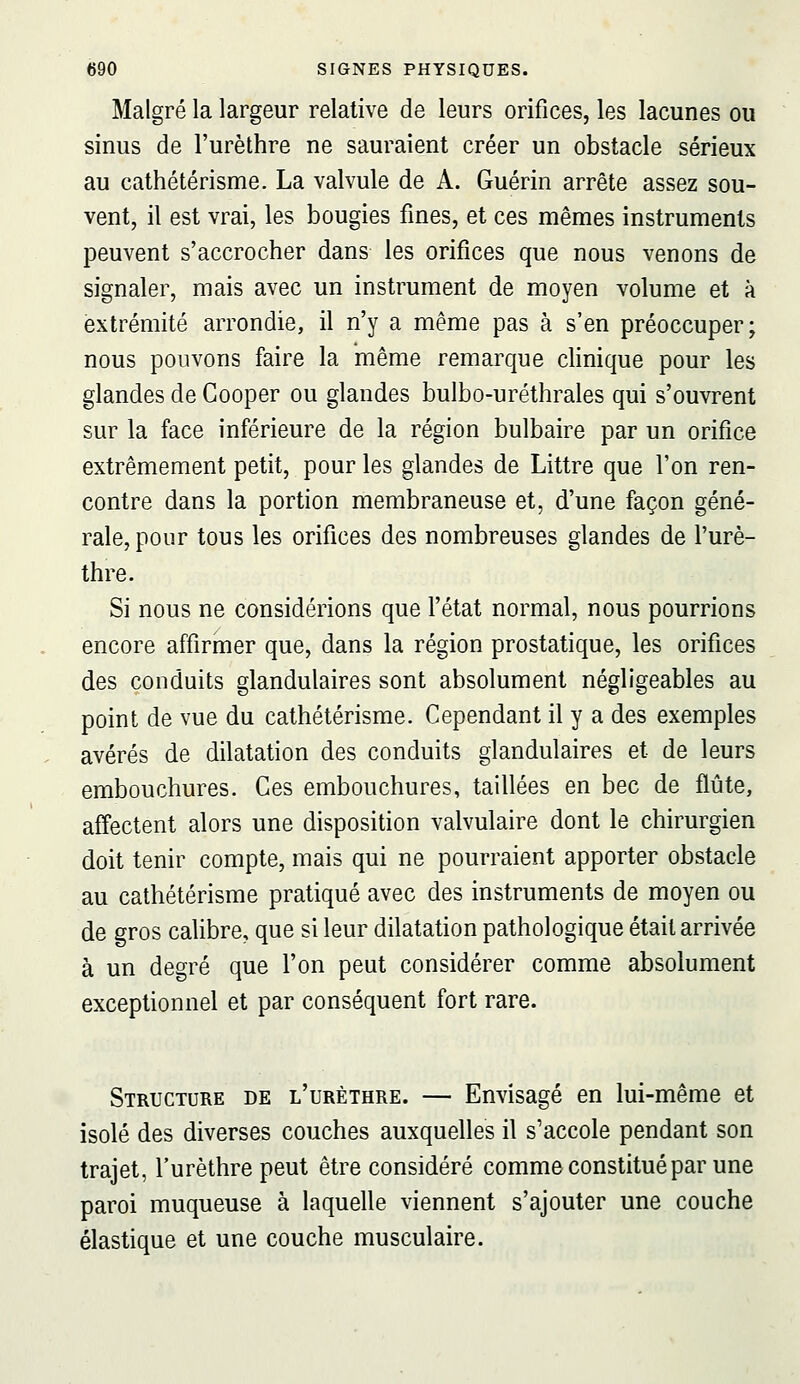 Malgré la largeur relative de leurs orifices, les lacunes ou sinus de l'urèthre ne sauraient créer un obstacle sérieux au cathétérisme. La valvule de A. Guérin arrête assez sou- vent, il est vrai, les bougies fines, et ces mêmes instruments peuvent s'accrocher dans les orifices que nous venons de signaler, mais avec un instrument de moyen volume et à extrémité arrondie, il n'y a même pas à s'en préoccuper; nous pouvons faire la même remarque clinique pour les glandes de Cooper ou glandes bulbo-uréthrales qui s'ouvrent sur la face inférieure de la région bulbaire par un orifice extrêmement petit, pour les glandes de Littre que l'on ren- contre dans la portion membraneuse et, d'une façon géné- rale, pour tous les orifices des nombreuses glandes de l'urè- thre. Si nous ne considérions que l'état normal, nous pourrions encore affirmer que, dans la région prostatique, les orifices des conduits glandulaires sont absolument négligeables au point de vue du cathétérisme. Cependant il y a des exemples avérés de dilatation des conduits glandulaires et de leurs embouchures. Ces embouchures, taillées en bec de flûte, affectent alors une disposition valvulaire dont le chirurgien doit tenir compte, mais qui ne pourraient apporter obstacle au cathétérisme pratiqué avec des instruments de moyen ou de gros cahbre, que si leur dilatation pathologique était arrivée à un degré que l'on peut considérer comme absolument exceptionnel et par conséquent fort rare. Structure de l'urèthre. — Envisagé en lui-même et isolé des diverses couches auxquelles il s'accole pendant son trajet, l'urèthre peut être considéré comme constitué par une paroi muqueuse à laquelle viennent s'ajouter une couche élastique et une couche musculaire.