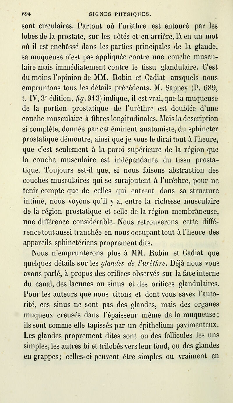 sont circulaires. Partout où l'urèthre est entouré par les lobes de la prostate, sur les côtés et en arrière, là en un mot où il est enchâssé dans les parties principales de la glande, sa muqueuse n'est pas appliquée contre une couche muscu- laire mais immédiatement contre le tissu glandulaire. C'est du moins l'opinion de MM. Robin et Cadiat auxquels nous empruntons tous les détails précédents. M. Sappey (P. 689, t. IV, 3*^ édition, fig.9\ 3) indique, il est vrai, que la muqueuse de la portion prostatique de l'urèthre est doublée d'une couche musculaire à fibres longitudinales. Mais la description si complète, donnée par cet éminent anatomiste, du sphincter prostatique démontre, ainsi que je vous le dirai tout à l'heure, que c'est seulement à la paroi supérieure de la région que la couche musculaire est indépendante du tissu prosta- tique. Toujours est-il que, si nous faisons abstraction des couches musculaires qui se surajoutent à l'urèthre, pour ne tenir compte que de celles qui entrent dans sa structure intime, nous voyons qu'il y a, entre la richesse musculaire de la région prostatique et celle de la région membra,neuse, une différence considérable. Nous retrouverons cette diffé- rence tout aussi tranchée en nous occupant tout à l'heure des appareils sphinctériens proprement dits. Nous n'emprunterons plus à MM. Robin et Cadiat que quelques détails sur les glandes de l'urèthre. Déjà nous vous avons parlé, à propos des orifices observés sur la face interne du canal, des lacunes ou sinus et des orifices glandulaires. Pour les auteurs que nous citons et dont vous savez l'auto- rité, ces sinus ne sont pas des glandes, mais des organes muqueux creusés dans l'épaisseur même de la muqueuse ; ils sont comme elle tapissés par un épithelium pavimenteux. Les glandes proprement dites sont ou des follicules les uns simples, les autres bi et trilobés vers leur fond, ou des glandes en grappes; celles-ci peuvent être simples ou vraiment en