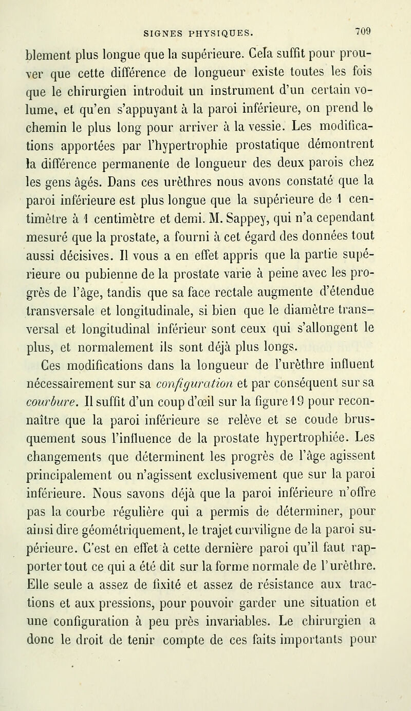 blement plus longue que la supérieure. CeTa suffit pour prou- ver que cette différence de longueur existe toutes les fois que le chirurgien introduit un instrument d'un certain vo- lume, et qu'en s'appuyant à la paroi inférieure, on prend \b chemin le plus long pour arriver à la vessie. Les modifica- tions apportées par l'hypertrophie prostatique dém.ontrent la différence permanente de longueur des deux parois chez les gens âgés. Dans ces urèthres nous avons constaté que la paroi inférieure est plus longue que la supérieure de 1 cen- timètre à 1 centimètre et demi. M. Sappey, qui n'a cependant mesuré que la prostate, a fourni à cet égard des données tout aussi décisives. Il vous a en effet appris que la partie supé- rieure ou pubienne de la prostate varie à peine avec les pro- grès de l'âge, tandis que sa face rectale augmente d'étendue transversale et longitudinale, si bien que le diamètre trans- versal et longitudinal inférieur sont ceux qui s'allongent le plus, et normalement ils sont déjà plus longs. Ces modifications dans la longueur de l'urèthre influent nécessairement sur sa configuration et par conséquent sur sa courbure. Il suffit d'un coup d'œil sur la figure 19 pour recon- naître que la paroi inférieure se relève et se coude brus- quement sous l'influence de la prostate hypertrophiée. Les changements que déterminent les progrès de l'âge agissent principalement ou n'agissent exclusivement que sur la paroi inférieure. Nous savons déjà que la paroi inférieure n'offre pas la courbe réguUère qui a permis de déterminer, pour ainsi dire géométriquement, le trajet curviligne de la paroi su- périeure. C'est en effet à cette dernière paroi qu'il faut rap- porter tout ce qui a été dit sur la forme normale de l'urèthre. Elle seule a assez de fixité et assez de résistance aux trac- tions et aux pressions, pour pouvoir garder une situation et une configuration à peu près invariables. Le chirurgien a donc le droit de tenir compte de ces faits importants pour