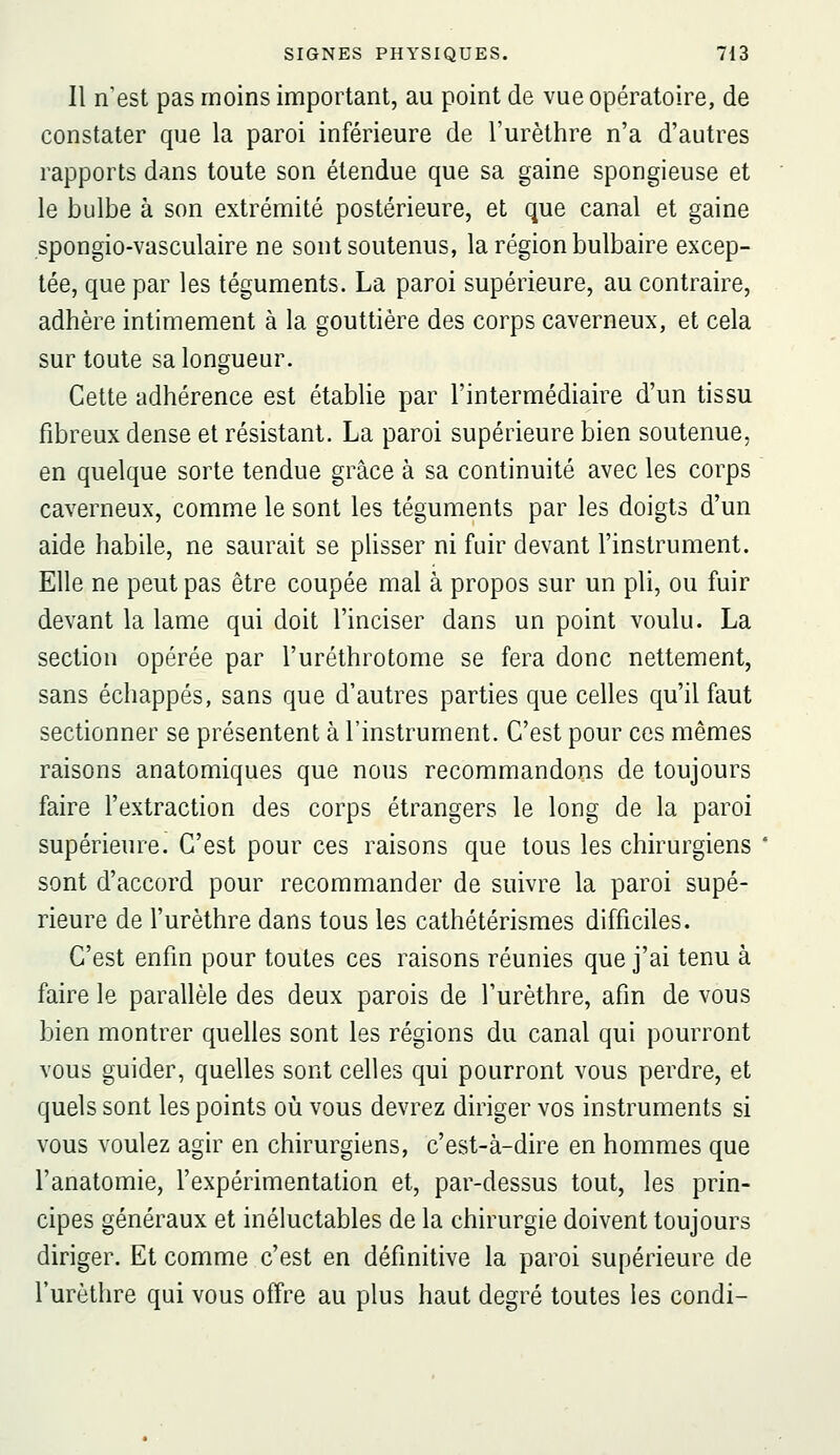 Il n'est pas moins important, au point de vue opératoire, de constater que la paroi inférieure de l'urètlire n'a d'autres rapports dans toute son étendue que sa gaine spongieuse et le bulbe à son extrémité postérieure, et que canal et gaine spongio-vasculaire ne sont soutenus, la région bulbaire excep- tée, que par les téguments. La paroi supérieure, au contraire, adhère intimement à la gouttière des corps caverneux, et cela sur toute sa longueur. Cette adhérence est établie par l'intermédiaire d'un tissu fibreux dense et résistant. La paroi supérieure bien soutenue, en quelque sorte tendue grâce à sa continuité avec les corps caverneux, comme le sont les téguments par les doigts d'un aide habile, ne saurait se pUsser ni fuir devant l'instrument. Elle ne peut pas être coupée mal à propos sur un pli, ou fuir devant la lame qui doit l'inciser dans un point voulu. La section opérée par l'uréthrotome se fera donc nettement, sans échappés, sans que d'autres parties que celles qu'il faut sectionner se présentent à l'instrument. C'est pour ces mêmes raisons anatomiques que nous recommandons de toujours faire l'extraction des corps étrangers le long de la paroi supérieure. C'est pour ces raisons que tous les chirurgiens sont d'accord pour recommander de suivre la paroi supé- rieure de l'urèthre dans tous les cathétérismes difficiles. C'est enfin pour toutes ces raisons réunies que j'ai tenu à faire le parallèle des deux parois de l'urèthre, afin de vous bien montrer quelles sont les régions du canal qui pourront vous guider, quelles sont celles qui pourront vous perdre, et quels sont les points oii vous devrez diriger vos instruments si vous voulez agir en chirurgiens, c'est-à-dire en hommes que l'anatomie, l'expérimentation et, par-dessus tout, les prin- cipes généraux et inéluctables de la chirurgie doivent toujours diriger. Et comme c'est en définitive la paroi supérieure de l'urèthre qui vous offre au plus haut degré toutes les condi-