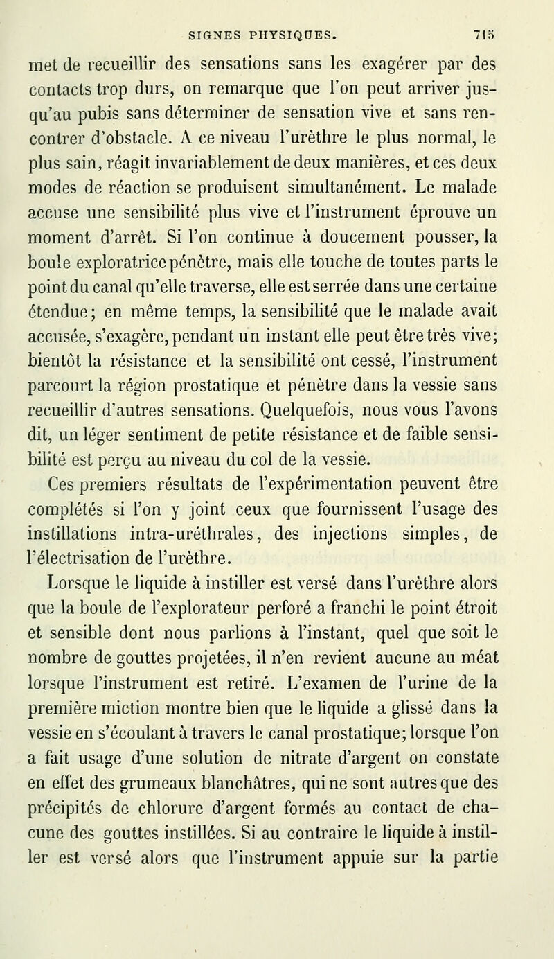 met de recueillir des sensations sans les exagérer par des contacts trop durs, on remarque que l'on peut arriver jus- qu'au pubis sans déterminer de sensation vive et sans ren- contrer d'obstacle. A ce niveau l'urèthre le plus normal, le plus sain, réagit invariablement de deux manières, et ces deux modes de réaction se produisent simultanément. Le malade accuse une sensibilité plus vive et l'instrument éprouve un moment d'arrêt. Si l'on continue à doucement pousser, la boule exploratrice pénètre, mais elle touche de toutes parts le point du canal qu'elle traverse, elle est serrée dans une certaine étendue ; en même temps, la sensibilité que le malade avait accusée, s'exagère, pendant un instant elle peut être très vive; bientôt la résistance et la sensibilité ont cessé, l'instrument parcourt la région prostatique et pénètre dans la vessie sans recueillir d'autres sensations. Quelquefois, nous vous l'avons dit, un léger sentiment de petite résistance et de faible sensi- bilité est perçu au niveau du col de la vessie. Ces premiers résultats de l'expérimentation peuvent être complétés si l'on y joint ceux que fournissent l'usage des instillations intra-uréthrales, des injections simples, de l'électrisation de l'urèthre. Lorsque le liquide à instiller est versé dans l'urèthre alors que la boule de l'explorateur perforé a franchi le point étroit et sensible dont nous parlions à l'instant, quel que soit le nombre de gouttes projetées, il n'en revient aucune au méat lorsque l'instrument est retiré. L'examen de l'urine de la première miction montre bien que le hquide a glissé dans la vessie en s'écoulant à travers le canal prostatique; lorsque l'on a fait usage d'une solution de nitrate d'argent on constate en effet des grumeaux blanchâtres, qui ne sont autres que des précipités de chlorure d'argent formés au contact de cha- cune des gouttes instillées. Si au contraire le liquide à instil- ler est versé alors que l'instrument appuie sur la partie