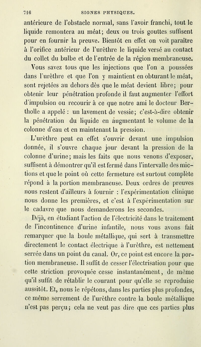 antérieure de l'obstacle normal, sans l'avoir franchi, tout le liquide remontera au méat; deux ou trois gouttes suffisent pour en fournir la preuve. Bientôt en effet on voit paraître à l'orifice antérieur de l'urèthre le liquide versé au contact du collet du bulbe et de l'entrée de la région membraneuse. Vous savez tous que les injections que l'on a poussées dans Furèthre et que l'on y maintient en obturant le méat, sont rejetées au dehors dès que le méat devient hbre; pour obtenir leur pénétration profonde il faut augmenter l'effort d'impulsion ou recourir à ce que notre ami le docteur Ber- tholle a appelé : un lavement de vessie; c'est-à-dire obtenir la pénétration du liquide en augmentant le volume de la colonne d'eau et en maintenant la pression. L'urèthre peut en effet s'ouvrir devant une impulsion donnée, il s'ouvre chaque jour devant la pression de la colonne d'urine ; mais les faits que nous venons d'exposer, suffisent à démontrer qu'il est fermé dans l'intervalle des mic- tions et que le point où cette fermeture est surtout complète répond à la portion membraneuse. Deux ordres de preuves nous restent d'ailleurs à fournir : l'expérimentation clinique nous donne les premières, et c'est à l'expérimentation sur le cadavre que nous demanderons les secondes. Déjà, en étudiant l'action de Télectricité dans le traitement de l'incontinence d'urine infantile, nous vous avons fait remarquer que la boule métaUique, qui sert à transmettre directement le contact électrique à l'urèthre, est nettement serrée dans un point du canal. Or, ce point est encore la por- tion membraneuse. Il suffit de cesser l'électrisation pour que cette striction provoquée cesse instantanément, de même qu'il suffit de rétablir le courant pour qu'elle se reproduise aussitôt. Et, nous le répétons, dans les parties plus profondes, ce même serrement de l'urèthre contre la boule métallique n'est pas perçu ; cela ne veut pas dire que ces parties plus