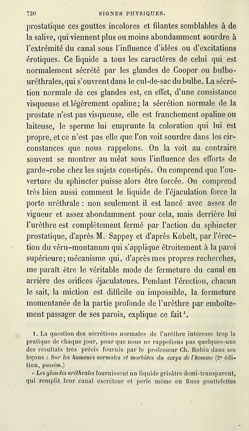 prostatique ces gouttes incolores et filantes semblables à de la salive, qui viennent plus ou moins abondamment sourdre à l'extrémité du canal sous l'influence d'idées ou d'excitations erotiques. Ce liquide a tous les caractères de celui qui est normalement sécrété par les glandes de Cooper ou bulbo- uréthrales, qui s'ouvrent dans le cul-de-sac du bulbe. La sécré- tion normale de ces glandes est, en effet, d'une consistance visqueuse et légèrement opaline; la sécrétion normale de la prostate n'est pas visqueuse, elle est franchement opaline ou laiteuse, le sperme lui emprunte la coloration qui lui est propre, et ce n'est pas elle que l'on voit sourdre dans les cir- constances que nous rappelons. On la voit au contraire souvent se montrer au méat sous l'influence des efforts de garde-robe chez les sujets constipés. On comprend que l'ou- verture du sphincter puisse alors être forcée. On comprend très bien aussi comment le liquide de l'éjaculation force la porte uréthrale : non seulement il est lancé avec assez de vigueur et assez abondamment pour cela, mais derrière lui l'urèthre est complètement fermé par l'action du sphincter prostatique, d'après M. Sappey et d'après Kobelt, par l'érec- tion du véru-montanum qui s'applique étroitement à la paroi supérieure; mécanisme qui, d'après mes propres recherches, me paraît être le véritable mode de fermeture du canal en arrière des orifices éjaculateurs. Pendant l'érection, chacun le sait, la miction est difficile ou impossible, la fermeture momentanée de la partie profonde de l'urèthre par emboîte- ment passager de ses parois, explique ce fait*. 1. La question des sécrétions normales de l'urèllire intéresse trop la pratique de chaque jour, pour que nous ne rappelions pas quelques-uns des résultats très précis fournis par le professeur Ch. Robin dans ses leçons : Sur les humeurs normales et morbides du corps de l'homme (2^ édi- tion, passim.) n Les glandesuréthrales ïouvn'isseni un liquide grisâtre demi-traosparent, qui remplit leur canal excréteur et perle même en fines gouttelettes