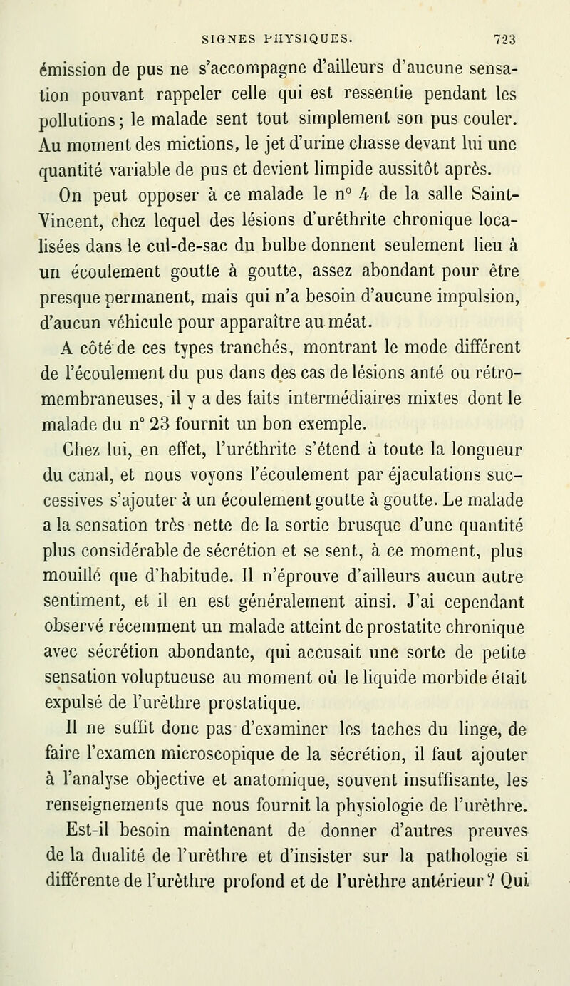 émission de pus ne s'accompagne d'ailleurs d'aucune sensa- tion pouvant rappeler celle qui est ressentie pendant les pollutions ; le malade sent tout simplement son pus couler. Au moment des mictions, le jet d'urine chasse devant lui une quantité variable de pus et devient limpide aussitôt après. On peut opposer à ce malade le n° 4 de la salle Saint- Yincent, chez lequel des lésions d'uréthrite chronique loca- lisées dans le cul-de-sac du bulbe donnent seulement lieu à un écoulement goutte à goutte, assez abondant pour être presque permanent, mais qui n'a besoin d'aucune impulsion, d'aucun véhicule pour apparaître au méat. A côté de ces types tranchés, montrant le mode différent de l'écoulement du pus dans des cas de lésions anté ou rétro- membraneuses, il y a des faits intermédiaires mixtes dont le malade du n° 23 fournit un bon exemple. Chez lui, en effet, l'uréthrite s'étend à toute la longueur du canal, et nous voyons l'écoulement par éjaculations suc- cessives s'ajouter à un écoulement goutte à goutte. Le malade a la sensation très nette de la sortie brusque d'une quantité plus considérable de sécrétion et se sent, à ce moment, plus mouille que d'habitude. 11 n'éprouve d'ailleurs aucun autre sentiment, et il en est généralement ainsi. J'ai cependant observé récemment un malade atteint de prostatite chronique avec sécrétion abondante, qui accusait une sorte de petite sensation voluptueuse au moment où le liquide morbide était expulsé de l'urèthre prostatique. Il ne suffit donc pas d'examiner les taches du hnge, de faire l'examen microscopique de la sécrétion, il faut ajouter à l'analyse objective et anatomique, souvent insuffisante, les renseignements que nous fournit la physiologie de l'urèthre. Est-il besoin maintenant de donner d'autres preuves de la dualité de l'urèthre et d'insister sur la pathologie si différente de l'urèthre profond et de l'urèthre antérieur? Qui