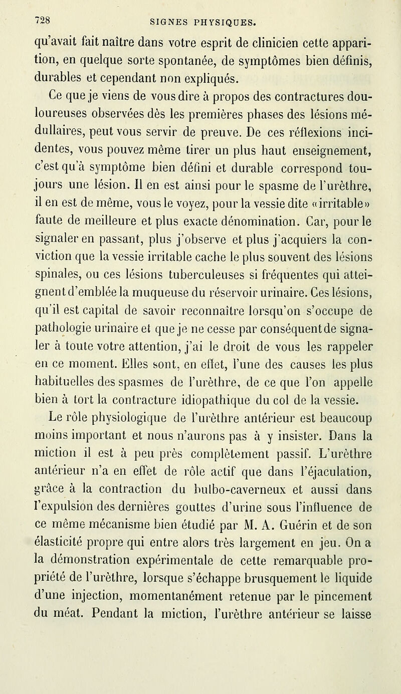 qu'avait fait naître dans votre esprit de clinicien cette appari- tion, en quelque sorte spontanée, de symptômes bien définis, durables et cependant non expliqués. Ce que je viens de vous dire à propos des contractures dou- loureuses observées dès les premières phases des lésions mé- dullaires, peut vous servir de preuve. De ces réflexions inci- dentes, vous pouvez même tirer un plus haut enseignement, c'est qu'à symptôme bien défini et durable correspond tou- jours une lésion. Il en est ainsi pour le spasme de l'urèthre, il en est de même, vous le voyez, pour la vessie dite «irritable» faute de meilleure et plus exacte dénomination. Car, pour le signaler en passant, plus j'observe et plus j'acquiers la con- viction que la vessie irritable cache le plus souvent des lésions spinales, ou ces lésions tuberculeuses si fréquentes qui attei- gnent d'emblée la muqueuse du réservoir urinaire. Ces lésions, qu'il est capital de savoir reconnaître lorsqu'on s'occupe de pathologie urinaire et que je ne cesse par conséquent de signa- ler à toute votre attention, j'ai le droit de vous les rappeler en ce moment. Elles sont, en effet, l'une des causes les plus habituelles des spasmes de l'urèthre, de ce que l'on appelle bien à tort la contracture idiopathique du col de la vessie. Le rôle physiologique de l'urèthre antérieur est beaucoup moins important et nous n'aurons pas à y insister. Dans la miction il est à peu près complètement passif. L'urèthre antérieur n'a en effet de rôle actif que dans l'éjaculation, grâce à la contraction du bulbo-caverneux et aussi dans l'expulsion des dernières gouttes d'urine sous l'influence de ce même mécanisme bien étudié par M. A. Guérin et de son élasticité propre qui entre alors très largement en jeu. On a la démonstration expérimentale de cette remarquable pro- priété de l'urèthre, lorsque s'échappe brusquement le liquide d'une injection, momentanément retenue par le pincement du méat. Pendant la miction, l'urèthre antérieur se laisse