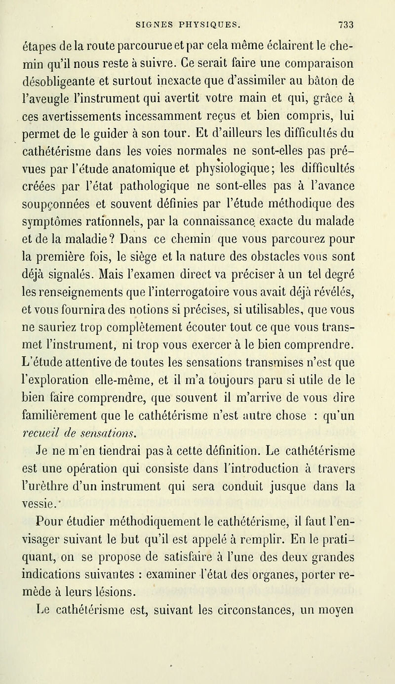 étapes de la route parcourue et par cela même éclairent le che- min qu'il nous reste à suivre. Ce serait faire une comparaison désobligeante et surtout inexacte que d'assimiler au bâton de l'aveugle l'instrument qui avertit votre main et qui, grâce à ces avertissements incessamment reçus et bien compris, lui permet de le guider à son tour. Et d'ailleurs les difficultés du cathétérisme dans les voies normales ne sont-elles pas pré- vues par l'étude anatomique et physiologique; les difficultés créées par l'état pathologique ne sont-elles pas à l'avance soupçonnées et souvent définies par l'étude méthodique des symptômes rationnels, par la connaissance exacte du malade et de la maladie? Dans ce chemin que vous parcourez pour la première fois, le siège et la nature des obstacles vous sont déjà signalés. Mais l'examen direct va préciser à un tel degré les renseignements que l'interrogatoire vous avait déjà révélés, et vous fournira des notions si précises, si utilisables, que vous ne sauriez trop complètement écouter tout ce que vous trans- met l'instrument, ni trop vous exercer à le bien comprendre. L'étude attentive de toutes les sensations transmises n'est que l'exploration elle-même, et il m'a toujours paru si utile de le bien faire comprendre, que souvent il m'arrive de vous dire famihèrement que le cathétérisme n'est autre chose : qu'un recueil de sensations. Je ne m'en tiendrai pas à cette définition. Le cathétérisme est une opération qui consiste dans l'introduction à travers l'urèthre d'un instrument qui sera conduit jusque dans la vessie.* Pour étudier méthodiquement le cathétérisme, il faut l'en- visager suivant le but qu'il est appelé à remplir. En le prati- quant, on se propose de satisfaire à l'une des deux grandes indications suivantes : examiner l'état des organes, porter re- mède à leurs lésions. Le cathétérisme est, suivant les circonstances, un moyen