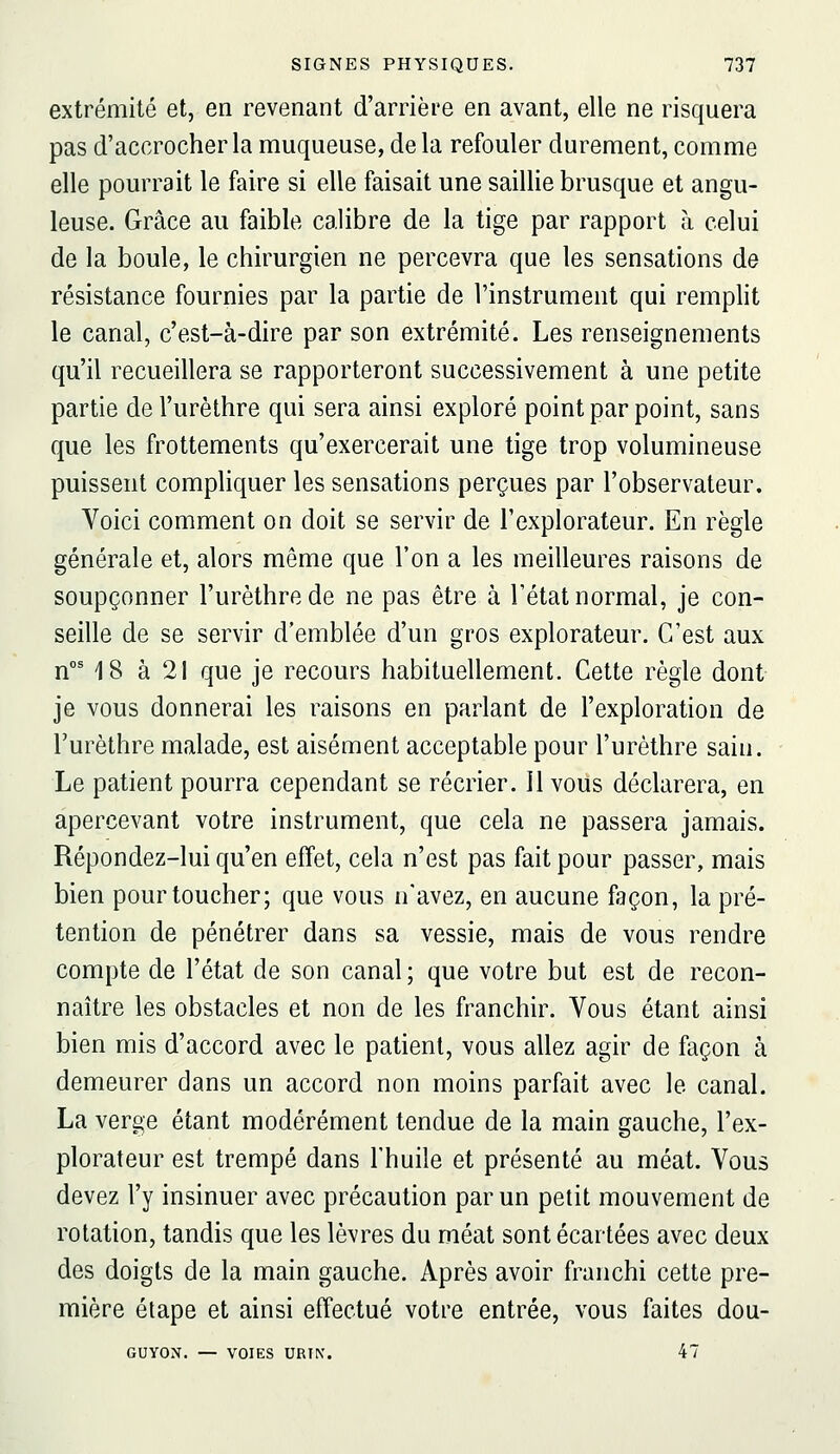 extrémité et, en revenant d'arrière en avant, elle ne risquera pas d'accrocher la muqueuse, delà refouler durement, comme elle pourrait le faire si elle faisait une saillie brusque et angu- leuse. Grâce au faible calibre de la tige par rapport à celui de la boule, le chirurgien ne percevra que les sensations de résistance fournies par la partie de l'instrument qui rempht le canal, c'est-à-dire par son extrémité. Les renseignements qu'il recueillera se rapporteront successivement à une petite partie de l'urèthre qui sera ainsi exploré point par point, sans que les frottements qu'exercerait une tige trop volumineuse puissent compliquer les sensations perçues par l'observateur. Voici comment on doit se servir de l'explorateur. En règle générale et, alors même que l'on a les meilleures raisons de soupçonner l'urèthre de ne pas être à l'état normal, je con- seille de se servir d'emblée d'un gros explorateur. C'est aux n°M8 à 21 que je recours habituellement. Cette règle dont je vous donnerai les raisons en parlant de l'exploration de l'urèthre malade, est aisément acceptable pour l'urèthre sain. Le patient pourra cependant se récrier, il vous déclarera, en apercevant votre instrument, que cela ne passera jamais. Répondez-lui qu'en effet, cela n'est pas fait pour passer, mais bien pour toucher; que vous n'avez, en aucune façon, la pré- tention de pénétrer dans sa vessie, mais de vous rendre compte de l'état de son canal ; que votre but est de recon- naître les obstacles et non de les franchir. Vous étant ainsi bien mis d'accord avec le patient, vous allez agir de façon à demeurer dans un accord non moins parfait avec le canal. La verge étant modérément tendue de la main gauche, l'ex- plorateur est trempé dans l'huile et présenté au méat. Vous devez l'y insinuer avec précaution par un petit mouvement de rotation, tandis que les lèvres du méat sont écartées avec deux des doigts de la main gauche. Après avoir franchi cette pre- mière étape et ainsi effectué votre entrée, vous faites dou- GUYON. — VOIES URIN. 47