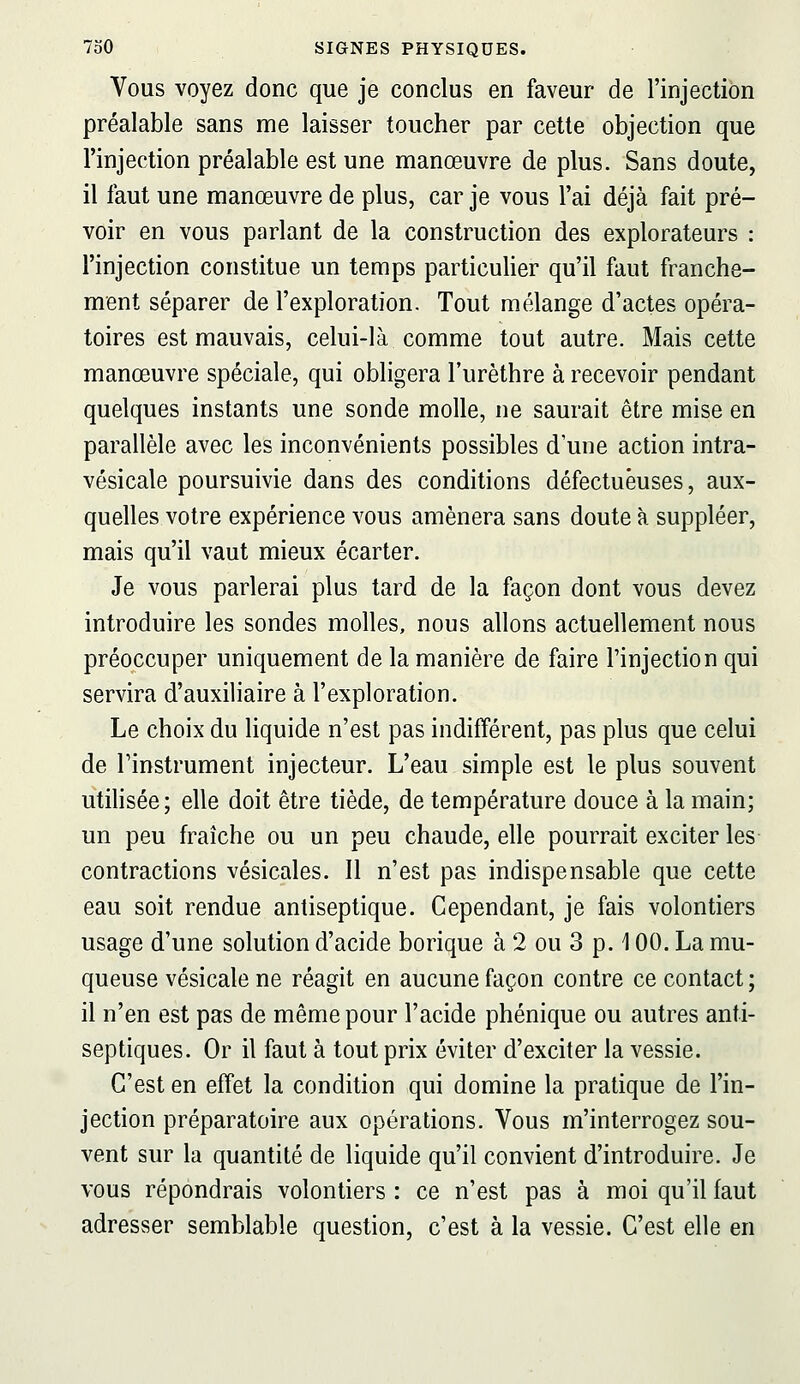 Vous voyez donc que je conclus en faveur de l'injection préalable sans me laisser toucher par cette objection que l'injection préalable est une manœuvre de plus. Sans doute, il faut une manœuvre de plus, car je vous l'ai déjà fait pré- voir en vous parlant de la construction des explorateurs : l'injection constitue un temps particulier qu'il faut franche- ment séparer de l'exploration. Tout mélange d'actes opéra- toires est mauvais, celui-là comme tout autre. Mais cette manœuvre spéciale, qui obligera l'urèthre à recevoir pendant quelques instants une sonde molle, ne saurait être mise en parallèle avec les inconvénients possibles d'une action intra- vésicale poursuivie dans des conditions défectueuses, aux- quelles votre expérience vous amènera sans doute à suppléer, mais qu'il vaut mieux écarter. Je vous parlerai plus tard de la façon dont vous devez introduire les sondes molles, nous allons actuellement nous préoccuper uniquement de la manière de faire l'injection qui servira d'auxiliaire à l'exploration. Le choix du liquide n'est pas indifférent, pas plus que celui de l'instrument injecteur. L'eau simple est le plus souvent utilisée; elle doit être tiède, de température douce à la main; un peu fraîche ou un peu chaude, elle pourrait exciter les- contractions vésicales. 11 n'est pas indispensable que cette eau soit rendue antiseptique. Cependant, je fais volontiers usage d'une solution d'acide borique à 2 ou 3 p. 100. La mu- queuse vésicale ne réagit en aucune façon contre ce contact ; il n'en est pas de même pour l'acide phénique ou autres anti- septiques. Or il faut à tout prix éviter d'exciter la vessie. C'est en effet la condition qui domine la pratique de l'in- jection préparatoire aux opérations. Vous m'interrogez sou- vent sur la quantité de liquide qu'il convient d'introduire. Je vous répondrais volontiers : ce n'est pas à moi qu'il faut adresser semblable question, c'est à la vessie. C'est elle en