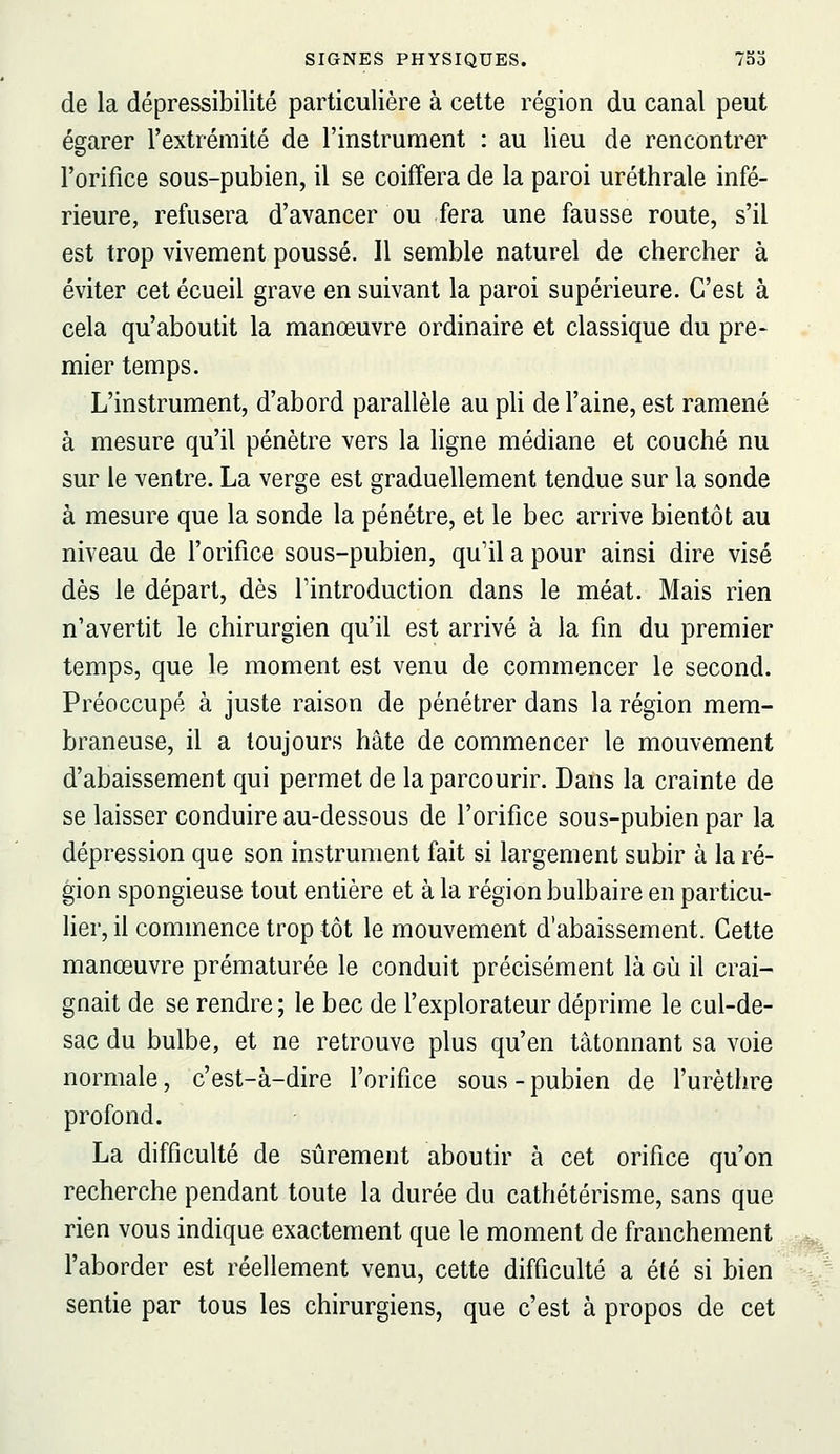 de la dépressibilité particulière à cette région du canal peut égarer l'extrémité de l'instrument : au lieu de rencontrer l'orifice sous-pubien, il se coiffera de la paroi uréthrale infé- rieure, refusera d'avancer ou fera une fausse route, s'il est trop vivement poussé. Il semble naturel de chercher à éviter cet écueil grave en suivant la paroi supérieure. C'est à cela qu'aboutit la manœuvre ordinaire et classique du pre- mier temps. L'instrument, d'abord parallèle au pli de l'aine, est ramené à mesure qu'il pénètre vers la ligne médiane et couché nu sur le ventre. La verge est graduellement tendue sur la sonde à mesure que la sonde la pénétre, et le bec arrive bientôt au niveau de l'orifice sous-pubien, qu'il a pour ainsi dire visé dès le départ, dès Tintroduction dans le méat. Mais rien n'avertit le chirurgien qu'il est arrivé à la fin du premier temps, que le moment est venu de commencer le second. Préoccupé à juste raison de pénétrer dans la région mem- braneuse, il a toujours hâte de commencer le mouvement d'abaissement qui permet de la parcourir. Dans la crainte de se laisser conduire au-dessous de l'orifice sous-pubien par la dépression que son instrument fait si largement subir à la ré- gion spongieuse tout entière et à la région bulbaire en particu- lier, il commence trop tôt le mouvement d'abaissement. Cette manœuvre prématurée le conduit précisément là où il crai- gnait de se rendre; le bec de l'explorateur déprime le cul-de- sac du bulbe, et ne retrouve plus qu'en tâtonnant sa voie normale, c'est-à-dire l'orifice sous - pubien de l'urèthre profond. La difficulté de sûrement aboutir à cet orifice qu'on recherche pendant toute la durée du cathétérisme, sans que rien vous indique exactement que le moment de franchement ^ l'aborder est réellement venu, cette difficulté a été si bien sj sentie par tous les chirurgiens, que c'est à propos de cet