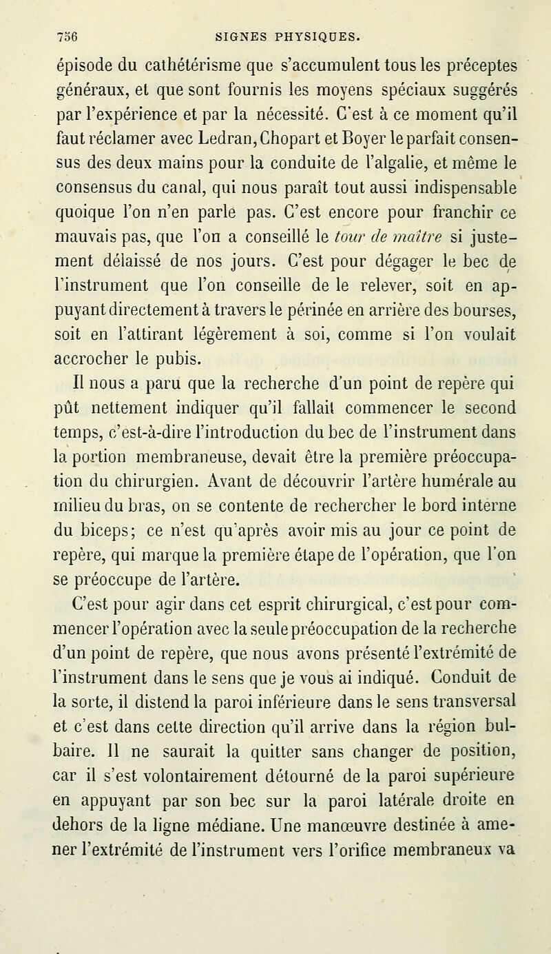 épisode du cathétérisme que s'accumulent tous les préceptes généraux, et que sont fournis les moyens spéciaux suggérés par l'expérience et par la nécessité. C'est à ce moment qu'il faut réclamer avec Ledran, Chopart et Boyer le parfait consen- sus des deux mains pour la conduite de l'algalie, et même le consensus du canal, qui nous paraît tout aussi indispensable quoique l'on n'en parle pas. C'est encore pour franchir ce mauvais pas, que l'on a conseillé le tour de maître si juste- ment délaissé de nos jours. C'est pour dégager le bec de l'instrument que l'on conseille de le relever, soit en ap- puyant directement à travers le périnée en arrière des bourses, soit en l'attirant légèrement à soi, comme si l'on voulait accrocher le pubis. Il nous a paru que la recherche d'un point de repère qui pût nettement indiquer qu'il fallait commencer le second temps, c'est-à-dire l'introduction du bec de l'instrument dans la portion membraneuse, devait être la première préoccupa- tion du chirurgien. Avant de découvrir l'artère humérale au milieu du bras, on se contente de rechercher le bord interne du biceps; ce n'est qu'après avoir mis au jour ce point de repère, qui marque la première étape de l'opération, que l'on se préoccupe de l'artère. C'est pour agir dans cet esprit chirurgical, c'est pour com- mencer l'opération avec la seule préoccupation de la recherche d'un point de repère, que nous avons présenté l'extrémité de l'instrument dans le sens que je vous ai indiqué. Conduit de la sorte, il distend la paroi inférieure dans le sens transversal et c'est dans celle direction qu'il arrive dans la région bul- baire. Il ne saurait la quitter sans changer de position, car il s'est volontairement détourné de la paroi supérieure en appuyant par son bec sur la paroi latérale droite en dehors de la ligne médiane. Une manœuvre destinée à ame- ner l'extrémité de l'instrument vers l'orifice membraneux va