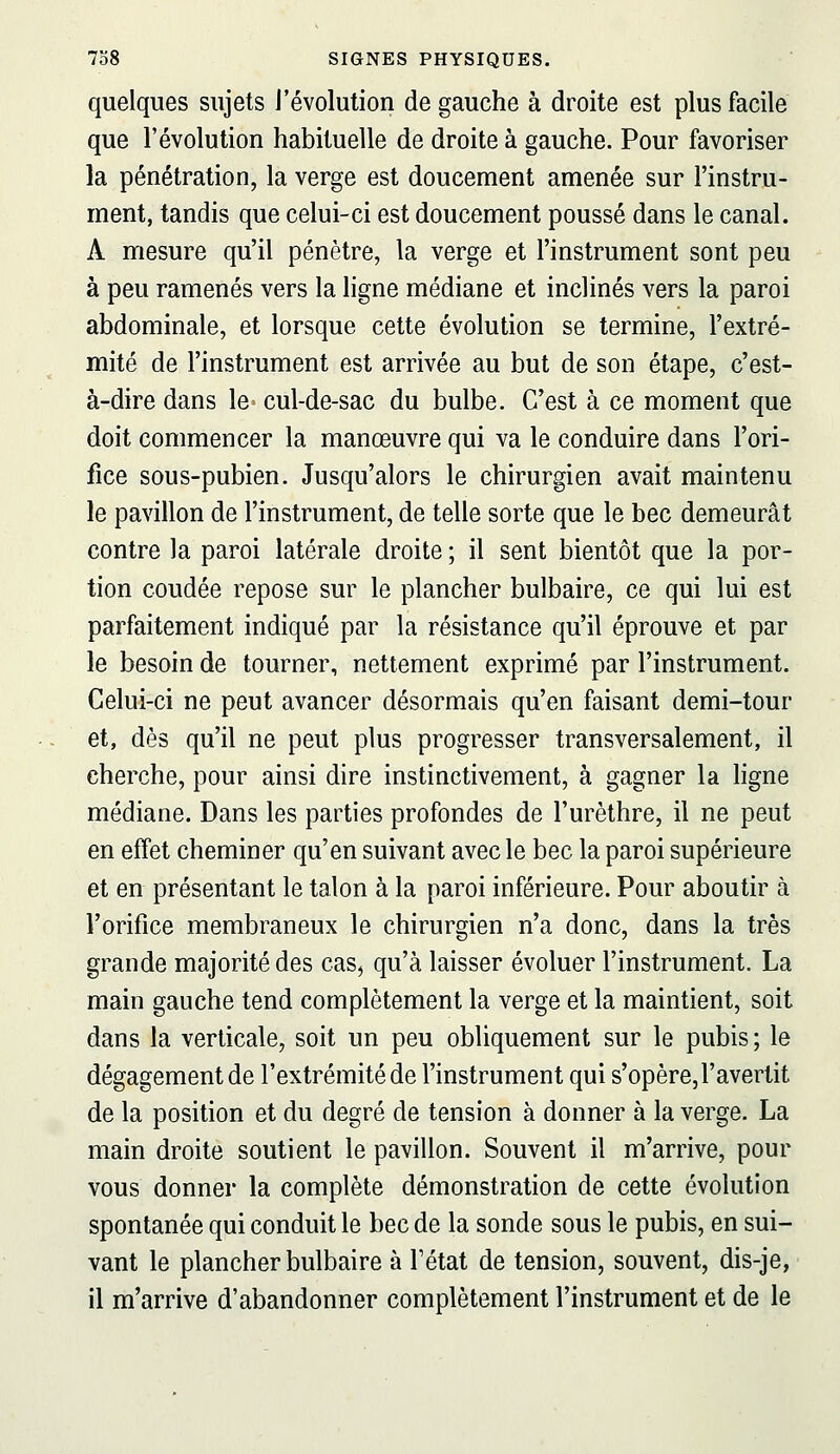 quelques sujets l'évolution de gauche à droite est plus facile que l'évolution habituelle de droite à gauche. Pour favoriser la pénétration, la verge est doucement amenée sur l'instru- ment, tandis que celui-ci est doucement poussé dans le canal. A mesure qu'il pénètre, la verge et l'instrument sont peu à peu ramenés vers la ligne médiane et inclinés vers la paroi abdominale, et lorsque cette évolution se termine, l'extré- mité de l'instrument est arrivée au but de son étape, c'est- à-dire dans le cul-de-sac du bulbe. C'est à ce moment que doit commencer la manœuvre qui va le conduire dans l'ori- fice sous-pubien. Jusqu'alors le chirurgien avait maintenu le pavillon de l'instrument, de telle sorte que le bec demeurât contre la paroi latérale droite ; il sent bientôt que la por- tion coudée repose sur le plancher bulbaire, ce qui lui est parfaitement indiqué par la résistance qu'il éprouve et par le besoin de tourner, nettement exprimé par l'instrument. Celui-ci ne peut avancer désormais qu'en faisant demi-tour et, dès qu'il ne peut plus progresser transversalement, il cherche, pour ainsi dire instinctivement, à gagner la ligne médiane. Dans les parties profondes de l'urèthre, il ne peut en effet cheminer qu'en suivant avec le bec la paroi supérieure et en présentant le talon à la paroi inférieure. Pour aboutir à l'orifice membraneux le chirurgien n'a donc, dans la très grande majorité des cas^ qu'à laisser évoluer l'instrument. La main gauche tend complètement la verge et la maintient, soit dans la verticale, soit un peu obliquement sur le pubis; le dégagement de l'extrémité de l'instrument qui s'opère,l'avertit de la position et du degré de tension à donner à la verge. La main droite soutient le pavillon. Souvent il m'arrive, pour vous donner la complète démonstration de cette évolution spontanée qui conduit le bec de la sonde sous le pubis, en sui- vant le plancher bulbaire à l'état de tension, souvent, dis-je, il m'arrive d'abandonner complètement l'instrument et de le