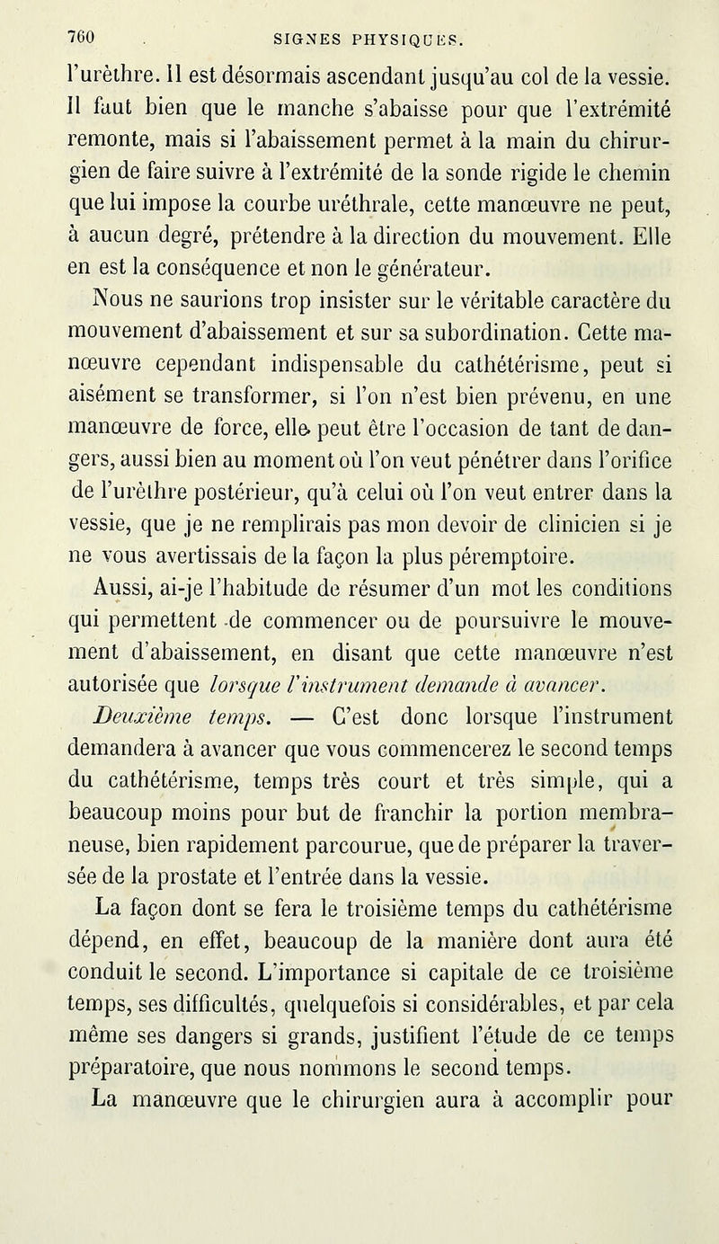 l'urèthre. Il est désormais ascendant jusqu'au col de la vessie. 11 faut bien que le manche s'abaisse pour que l'extrémité remonte, mais si l'abaissement permet à la main du chirur- gien de faire suivre à l'extrémité de la sonde rigide le chemin que lui impose la courbe m'éthrale, cette manœuvre ne peut, à aucun degré, prétendre à la direction du mouvement. Elle en est la conséquence et non le générateur. Nous ne saurions trop insister sur le véritable caractère du mouvement d'abaissement et sur sa subordination. Cette ma- nœuvre cependant indispensable du cathétérisme, peut si aisément se transformer, si l'on n'est bien prévenu, en une manœuvre de force, elle, peut être l'occasion de tant de dan- gers, aussi bien au moment où l'on veut pénétrer dans l'orifice de l'urèlhre postérieur, qu'à celui où l'on veut entrer dans la vessie, que je ne remplirais pas mon devoir de clinicien si je ne vous avertissais de la façon la plus péremptoire. Aussi, ai-je l'habitude de résumer d'un mot les conditions qui permettent de commencer ou de poursuivre le mouve- ment d'abaissement, en disant que cette manœuvre n'est autorisée que lorsque ï'imtrument demande à avancer. Deuxième temps. — C'est donc lorsque l'instrument demandera à avancer que vous commencerez le second temps du cathétérisme, temps très court et très simple, qui a beaucoup moins pour but de franchir la portion membra- neuse, bien rapidement parcourue, que de préparer la traver- sée de la prostate et l'entrée dans la vessie. La façon dont se fera le troisième temps du cathétérisme dépend, en effet, beaucoup de la manière dont aura été conduit le second. L'importance si capitale de ce troisième temps, ses difficultés, quelquefois si considérables, et par cela même ses dangers si grands, justifient l'étude de ce temps préparatoire, que nous nommons le second temps. La manœuvre que le chirurgien aura à accomplir pour