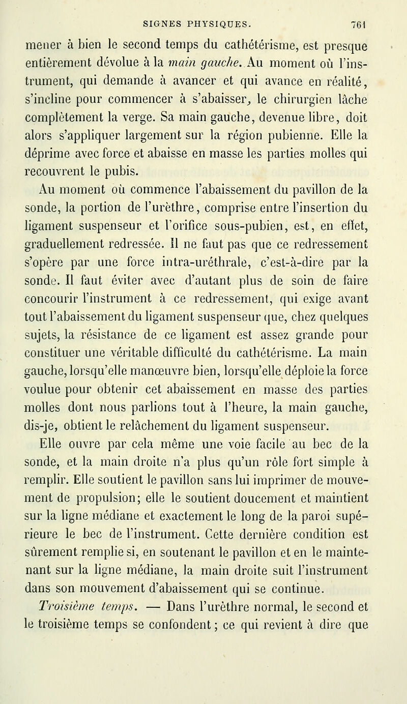 mener à bien le second temps du cathétérisme, est presque entièrement dévolue à la main gauche, kn moment où l'ins- trument, qui demande à avancer et qui avance en réalité, s'incline pour commencer à s'abaisser^ le chirurgien lâche complètement la verge. Sa main gauche, devenue libre, doit alors s'appliquer largement sur la région pubienne. Elle la déprime avec force et abaisse en masse les parties molles qui recouvrent le pubis. Au moment où commence l'abaissement du pavillon de la sonde, la portion de l'urèthre, comprise entre l'insertion du ligament suspenseur et l'orifice sous-pubien, est, en effet, graduellement redressée. Il ne faut pas que ce redressement s'opère par une force intra-uréthrale, c'est-à-dire par la sonde. Il faut éviter avec d'autant plus de soin de faire concourir l'instrument à ce redressement, qui exige avant tout l'abaissement du ligament suspenseur que, chez quelques sujets, la résistance de ce ligament est assez grande pour constituer une véritable difficulté du cathétérisme. La main gauche, lorsqu'elle manœuvre bien, lorsqu'elle déploie la force voulue pour obtenir cet abaissement en masse des parties molles dont nous parlions tout à l'heure, la main gauche, dis-je, obtient le relâchement du ligament suspenseur. Elle ouvre par cela même une voie facile au bec de la sonde, et la main droite n'a plus qu'un rôle fort simple à remplir. Elle soutient le pavillon sans lui imprimer de mouve- ment de propulsion; elle le soutient doucement et maintient sur la ligne médiane et exactement le long de la paroi supé- rieure le bec de l'instrument. Cette dernière condition est sûrement remphe si, en soutenant le pavillon et en le mainte- nant sur la ligne médiane, la main droite suit l'instrument dans son mouvement d'abaissement qui se continue. Troisième temps. — Dans l'urèthre normal, le second et le troisième temps se confondent ; ce qui revient à dire que