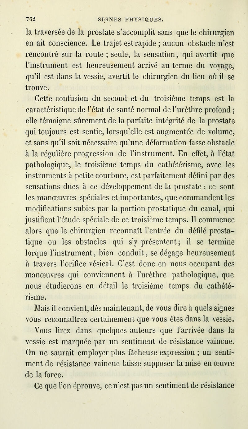 la traversée de la prostate s'accomplit sans que le chirurgien en ait conscience. Le trajet est rapide ; aucun obstacle n'est rencontré sur la route ; seule, la sensation, qui avertit que l'instrument est heureusement arrivé au terme du voyage, qu'il est dans la vessie, avertit le chirurgien du lieu où il se trouve. Cette confusion du second et du troisième temps est la caractéristique de l'état de santé normal del'urèthre profond ; elle témoigne sûrement de la parfaite intégrité de la prostate qui toujours est sentie, lorsqu'elle est augmentée de volume, et sans qu'il soit nécessaire qu'une déformation fasse obstacle à la régulière progression de l'instrument. En effet, à l'état pathologique, le troisième temps du cathétérisme, avec les instruments à petite courbure, est parfaitement défini par des sensations dues à ce développement de la prostate ; ce sont les manœuvres spéciales et importantes, que commandent les modifications subies par la portion prostatique du canal, qui justifient l'étude spéciale de ce troisième temps. Il commence alors que le chirurgien reconnaît l'entrée du défilé prosta- tique ou les obstacles qui s'y présentent; il se termine lorque l'instrument, bien conduit, se dégage heureusement à travers l'orifice vésical. C'est donc en nous occupant des manœuvres qui conviennent à l'urèthre pathologique, que nous étudierons en détail le troisième temps du cathété- risme. Mais il convient, dès maintenant, de vous dire à quels signes vous reconnaîtrez certainement que vous êtes dans la vessie. Vous lirez dans quelques auteurs que farrivée dans la vessie est marquée par un sentiment de résistance vaincue. On ne saurait employer plus fâcheuse expression ; un senti- ment de résistance vaincue laisse supposer la mise en œuvre de la force. Ce que l'on éprouve, ce n'est pas un sentiment de résistance