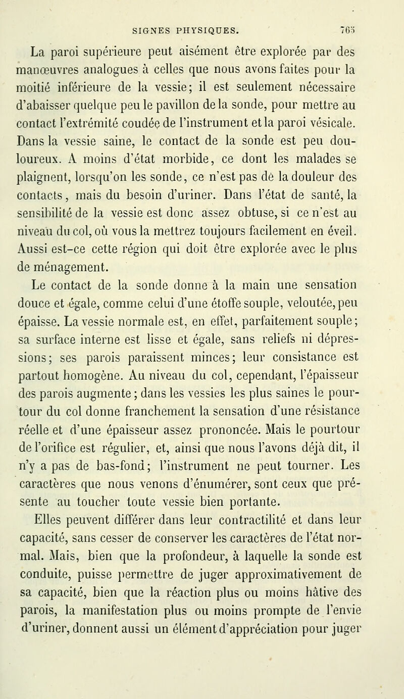 La paroi supérieure peut aisément être explorée par des manœuvres analogues à celles que nous avons faites pour la moitié inférieure de la vessie; il est seulement nécessaire d'abaisser quelque peu le pavillon de la sonde, pour mettre au contact l'extrémité coudée de l'instrument et la paroi vésicale. Dans la vessie saine, le contact de la sonde est peu dou- loureux. A moins d'état morbide, ce dont les malades se plaignent, lorsqu'on les sonde, ce n'est pas dé la douleur des contacts, mais du besoin d'uriner. Dans l'état de santé, la sensibilité de la vessie est donc assez obtuse, si ce n'est au niveau du col, où vous la mettrez toujours facilement en éveil. Aussi est-ce cette région qui doit être explorée avec le plus de ménagement. Le contact de la sonde donne à la main une sensation douce et égale, comme celui d'une étoffe souple, veloutée, peu épaisse. La vessie normale est, en effet, parfaitement souple; sa surface interne est lisse et égale, sans reliefs ni dépres- sions; ses parois paraissent minces; leur consistance est partout homogène. Au niveau du col, cependant, l'épaisseur des parois augmente ; dans les vessies les plus saines le pour- tour du col donne franchement la sensation d'une résistance réelle et d'une épaisseur assez prononcée. Mais le pourtour de l'orifice est régulier, et, ainsi que nous l'avons déjà dit, il n'y a pas de bas-fond; l'instrument ne peut tourner. Les caractères que nous venons d'énumérer, sont ceux que pré- sente au toucher toute vessie bien portante. Elles peuvent différer dans leur contractilité et dans leur capacité, sans cesser de conserver les caractères de l'état nor- mal. Mais, bien que la profondeur, à laquelle la sonde est conduite, puisse permettre de juger approximativement de sa capacité, bien que la réaction plus ou moins hâtive des parois, la manifestation plus ou moins prompte de l'envie d'uriner, donnent aussi un élément d'appréciation pour juger