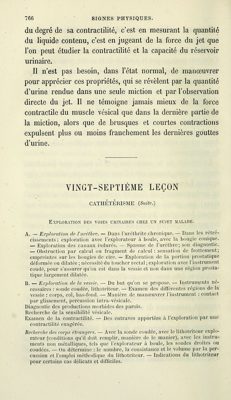 du degré de sa contractilité, c'est en mesurant la quantité du liquide contenu, c'est en jugeant de la force du jet que l'on peut étudier la contractilité et la capacité du réservoir urinaire. Il n'est pas besoin, dans l'état normal, de manœuvrer pour apprécier ces propriétés, qui se révèlent par la quantité d'urine rendue dans une seule miction et par l'observation directe du jet. Il ne témoigne jamais mieux de la force contractile du muscle vésical que dans la dernière partie de la miction, alors que de brusques et courtes contractions expulsent plus ou moins franchement les dernières gouttes d'urine. VINGT-SEPTIÈME LEÇON CATHÉTÉRISME (Suite.) Exploration des voies urinaires chez un sujet malade. A. — Exploration de Vurèthre. — Dans l'uréthrite chronique. — Dans les rétré- cissements ; exploration avec l'explorateur à boule, avec la bougie conique. — Exploration des canaux indurés. — Spasme de l'urèthiT; son diagnostic. — Obstruction par calcul ou fragment de calcul : sensation de frottement ; empreintes sur les bougies de cire. — Exploration de la portion prostatique déformée ou dilatée ; nécessité du toucher rectal ; exploration avec Tinstrument coudé, pour s'assurer qu'on est dans la vessie et non dans une région prosta- tique largement dilatée. B. — Exploration de la vessie. — Du but qu'on se propose. — Instruments né- cessaires : sonde coudée, lithotriteur. — Examen des différentes régions de la vessie : corps, col, bas-fond. — Manière de manœuvrer l'instrument : contact par glissement, percussion intra-vésicale. Diagnostic des productions morbides des parois. Recherche de la sensibilité vésicale. Examen de la contractilité. — Des entraves apportées à l'exploration par une contractilité exagérée. Recherche des corps étrangers. — Avec la sonde coudée, avec le lithotriteur explo- rateur (conditions qu'il doit remplir, manière de le manier), avec les instru- ments non métalliques, tels que l'explorateur à boule, les sondes droites ou coudées. — On détermine : le nombre, la consistance et le volume par la per- cussion et l'emploi méthodique du lithotriteur. — Indications du lithotriteur pour certains cas délicats et difficiles.