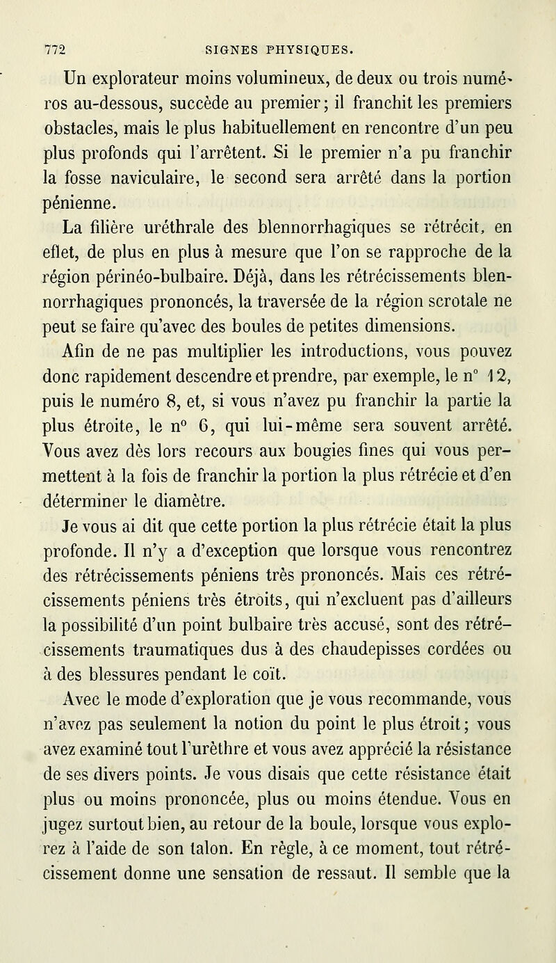 Un explorateur moins volumineux, de deux ou trois numé- ros au-dessous, succède au premier ; il franchit les premiers obstacles, mais le plus habituellement en rencontre d'un peu plus profonds qui l'arrêtent. Si le premier n'a pu franchir la fosse naviculaire, le second sera arrêté dans la portion pénienne. La fdière uréthrale des blennorrhagiques se rétrécit, en eflet, de plus en plus à mesure que l'on se rapproche de la région périnéo-bulbaire. Déjà, dans les rétrécissements blen- norrhagiques prononcés, la traversée de la région scrotale ne peut se faire qu'avec des boules de petites dimensions. Afin de ne pas multiplier les introductions, vous pouvez donc rapidement descendre et prendre, par exemple, le n° 12, puis le numéro 8, et, si vous n'avez pu franchir la partie la plus étroite, le n 6, qui lui-même sera souvent arrêté. Vous avez dès lors recours aux bougies fines qui vous per- mettent à la fois de franchir la portion la plus rétrécie et d'en déterminer le diamètre. Je vous ai dit que cette portion la plus rétrécie était la plus profonde. Il n'y a d'exception que lorsque vous rencontrez des rétrécissements péniens très prononcés. Mais ces rétré- cissements péniens très étroits, qui n'excluent pas d'ailleurs la possibilité d'un point bulbaire très accusé, sont des rétré- cissements traumatiques dus à des chaudepisses cordées ou à des blessures pendant le coït. Avec le mode d'exploration que je vous recommande, vous n'avez pas seulement la notion du point le plus étroit ; vous avez examiné tout Turèthre et vous avez apprécié la résistance de ses divers points. Je vous disais que cette résistance était plus ou moins prononcée, plus ou moins étendue. Vous en jugez surtout bien, au retour de la boule, lorsque vous explo- rez à l'aide de son talon. En règle, à ce moment, tout rétré- cissement donne une sensation de ressaut. Il semble que la