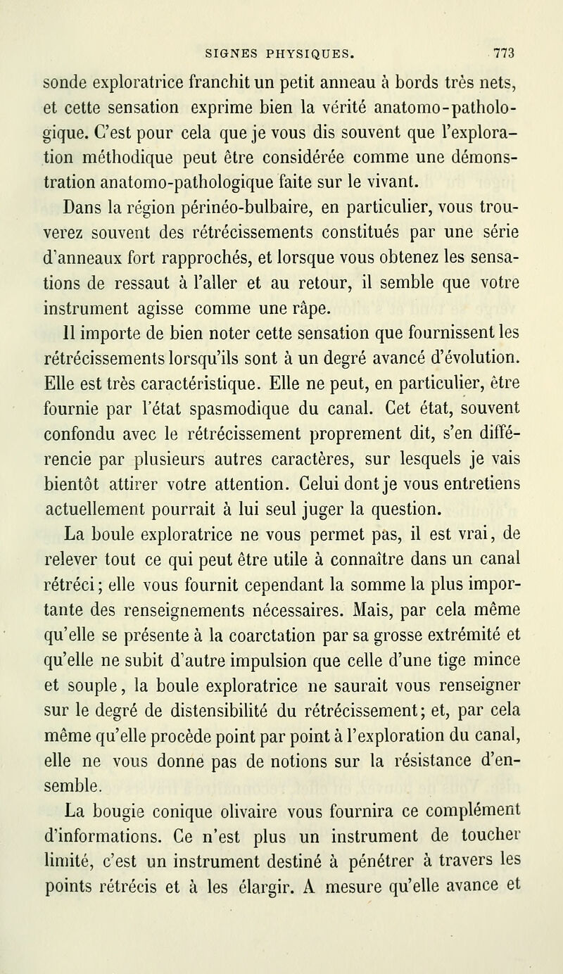 sonde exploratrice franchit un petit anneau à bords très nets, et cette sensation exprime bien la vérité anatomo-patholo- gique. C'est pour cela que je vous dis souvent que l'explora- tion méthodique peut être considérée comme une démons- tration anatomo-pathologique faite sur le vivant. Dans la région périnéo-bulbaire, en particulier, vous trou- verez souvent des rétrécissements constitués par une série d'anneaux fort rapprochés, et lorsque vous obtenez les sensa- tions de ressaut à l'aller et au retour, il semble que votre instrument agisse comme une râpe. 11 importe de bien noter cette sensation que fournissent les rétrécissements lorsqu'ils sont à un degré avancé d'évolution. Elle est très caractéristique. Elle ne peut, en particulier, être fournie par l'état spasmodique du canal. Cet état, souvent confondu avec le rétrécissement proprement dit, s'en diffé- rencie par plusieurs autres caractères, sur lesquels je vais bientôt attirer votre attention. Celui dont je vous entretiens actuellement pourrait à lui seul juger la question. La boule exploratrice ne vous permet pas, il est vrai, de relever tout ce qui peut être utile à connaître dans un canal rétréci ; elle vous fournit cependant la somme la plus impor- tante des renseignements nécessaires. Mais, par cela même qu'elle se présente à la coarctation par sa grosse extrémité et qu'elle ne subit d'autre impulsion que celle d'une tige mince et souple, la boule exploratrice ne saurait vous renseigner sur le degré de distensibilité du rétrécissement ; et, par cela même qu'elle procède point par point à l'exploration du canal, elle ne vous donne pas de notions sur la résistance d'en- semble. La bougie conique olivaire vous fournira ce complément d'informations. Ce n'est plus un instrument de toucher limité, c'est un instrument destiné à pénétrer à travers les points rétrécis et à les élargir. A mesure qu'elle avance et