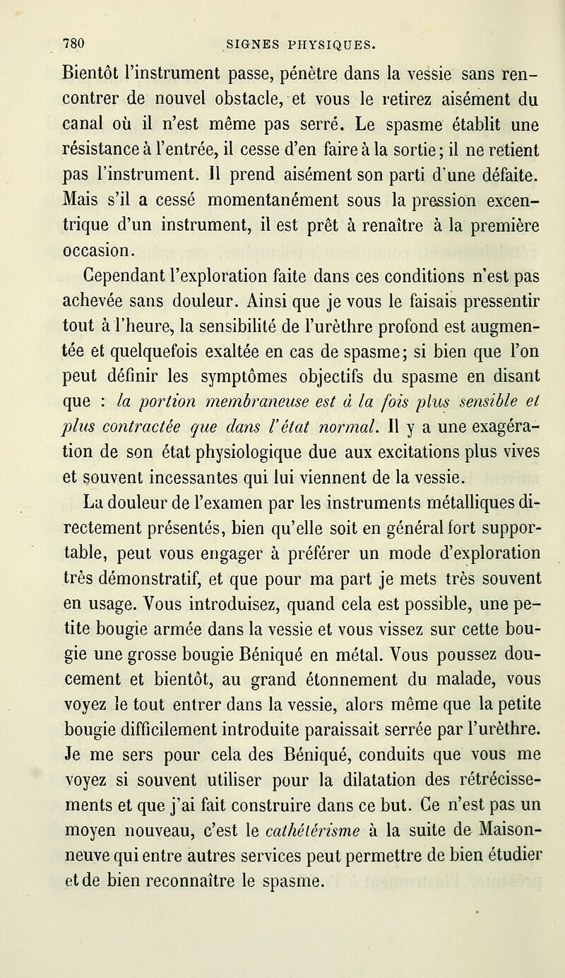 Bientôt l'instrument passe, pénètre dans la vessie sans ren- contrer de nouvel obstacle, et vous le retirez aisément du canal où il n'est même pas serré. Le spasme établit une résistance à l'entrée, il cesse d'en faire à la sortie ; il ne retient pas l'instrument. Il prend aisément son parti d'une défaite. Mais s'il a cessé momentanément sous la pression excen- trique d'un instrument, il est prêt à renaître à la première occasion. Cependant l'exploration faite dans ces conditions n'est pas achevée sans douleur. Ainsi que je vous le faisais pressentir tout àl'heure», la sensibilité de l'urèthre profond est augmen- tée et quelquefois exaltée en cas de spasme ; si bien que Ton peut définir les symptômes objectifs du spasme en disant que : la poi'tion membraneuse est à la fois plus sensible et plus contractée que clans l'état normal. Il y a une exagéra- tion de son état physiologique due aux excitations plus vives et souvent incessantes qui lui viennent de la vessie. La douleur de l'examen par les instruments métalliques di- rectement présentés, bien qu'elle soit en général fort suppor- table, peut vous engager à préférer un mode d'exploration très démonstratif, et que pour ma part je mets très souvent en usage. Vous introduisez, quand cela est possible, une pe- tite bougie armée dans la vessie et vous vissez sur cette bou- gie une grosse bougie Béniqué en métal. Vous poussez dou- cement et bientôt, au grand étonnement du malade, vous voyez le tout entrer dans la vessie, alors même que la petite bougie difficilement introduite paraissait serrée par l'urèthre. Je me sers pour cela des Béniqué, conduits que vous me voyez si souvent utiliser pour la dilatation des rétrécisse- ments et que j'ai fait construire dans ce but. Ce n'est pas un moyen nouveau, c'est le cathélérisme à la suite de Maison- neuve qui entre autres services peut permettre de bien étudier et de bien reconnaître le spasme.