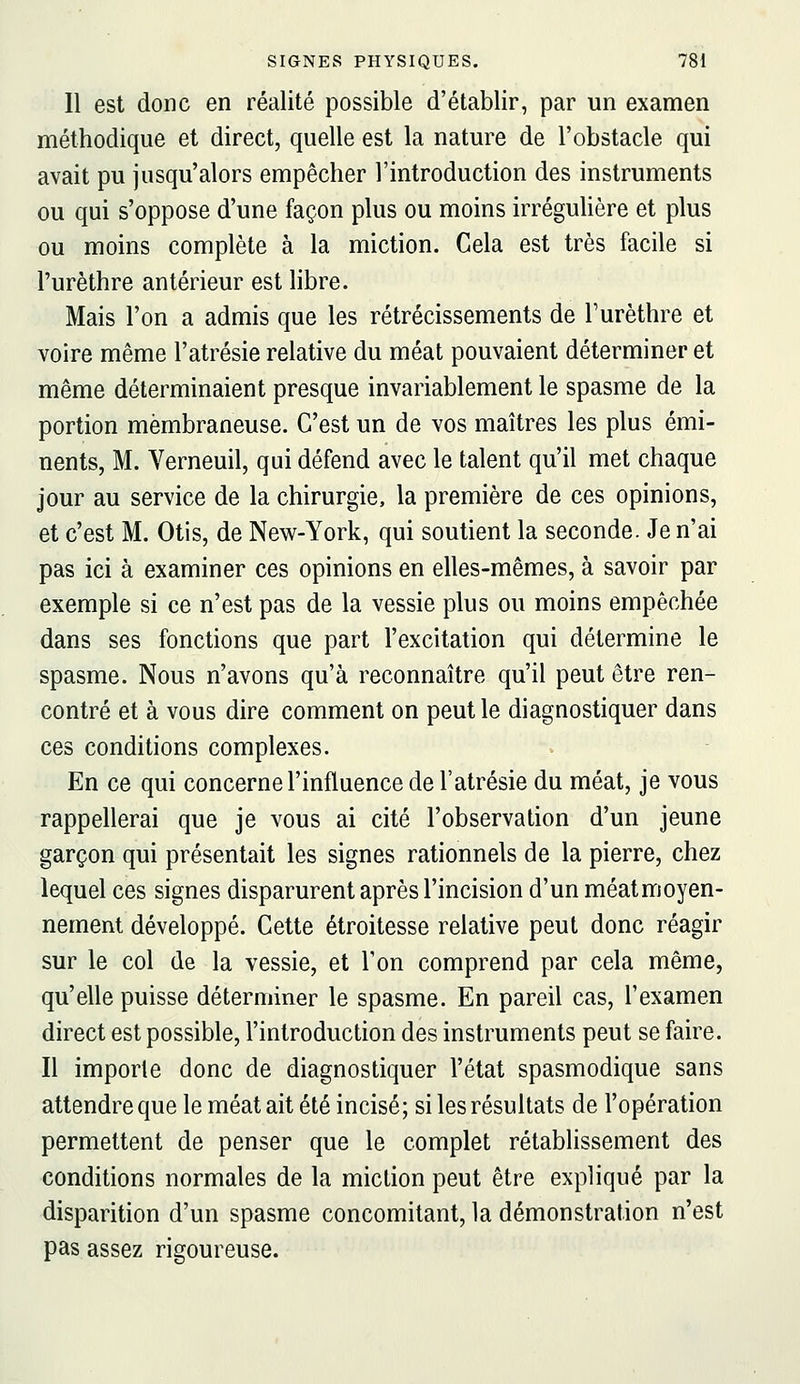 11 est donc en réalité possible d'établir, par un examen méthodique et direct, quelle est la nature de l'obstacle qui avait pu jusqu'alors empêcher l'introduction des instruments ou qui s'oppose d'une façon plus ou moins irréguUère et plus ou moins complète à la miction. Cela est très facile si l'urèthre antérieur est libre. Mais l'on a admis que les rétrécissements de Turèthre et voire même l'atrésie relative du méat pouvaient déterminer et même déterminaient presque invariablement le spasme de la portion membraneuse. C'est un de vos maîtres les plus émi- nents, M. Verneuil, qui défend avec le talent qu'il met chaque jour au service de la chirurgie, la première de ces opinions, et c'est M. Otis, de New-York, qui soutient la seconde. Je n'ai pas ici à examiner ces opinions en elles-mêmes, à savoir par exemple si ce n'est pas de la vessie plus ou moins empêchée dans ses fonctions que part l'excitation qui détermine le spasme. Nous n'avons qu'à reconnaître qu'il peut être ren- contré et à vous dire comment on peut le diagnostiquer dans ces conditions complexes. En ce qui concerne l'influence de l'atrésie du méat, je vous rappellerai que je vous ai cité l'observation d'un jeune garçon qui présentait les signes rationnels de la pierre, chez lequel ces signes disparurent après l'incision d'un méat moyen- nement développé. Cette étroitesse relative peut donc réagir sur le col de la vessie, et Ton comprend par cela même, qu'elle puisse déterminer le spasme. En pareil cas, l'examen direct est possible, l'introduction des instruments peut se faire. Il importe donc de diagnostiquer l'état spasmodique sans attendre que le méat ait été incisé; si les résultats de l'opération permettent de penser que le complet rétablissement des conditions normales de la miction peut être expliqué par la disparition d'un spasme concomitant, la démonstration n'est pas assez rigoureuse.