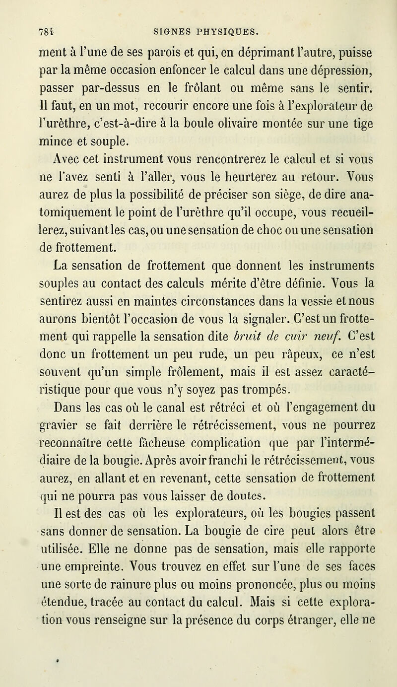 ment à l'une de ses parois et qui, en déprimant l'autre, puisse par la même occasion enfoncer le calcul dans une dépression, passer par-dessus en le frôlant ou même sans le sentir. 11 faut, en un mot, recourir encore une fois à l'explorateur de l'urèthre, c'est-à-dire à la boule olivaire montée sur une tige mince et souple. Avec cet instrument vous rencontrerez le calcul et si vous ne l'avez senti à l'aller, vous le heurterez au retour. Vous aurez de plus la possibilité de préciser son siège, de dire ana- tomiquement le point de l'urèthre qu'il occupe, vous recueil- lerez, suivant les cas, ou une sensation de choc ou une sensation de frottement. La sensation de frottement que donnent les instruments souples au contact des calculs mérite d'être définie. Vous la sentirez aussi en maintes circonstances dans la vessie et nous aurons bientôt l'occasion de vous la signaler. C'est un frotte- ment qui rappelle la sensation dite bruit de cuir neuf. C'est donc un frottement un peu rude, un peu râpeux, ce n'est souvent qu'un simple frôlement, mais il est assez caracté- ristique pour que vous n'y soyez pas trompés. Dans les cas où le canal est rétréci et où l'engagement du gravier se fait derrière le rétrécissement, vous ne pourrez reconnaître cette fâcheuse comphcation que par l'intermé- diaire de la bougie. Après avoir franchi le rétrécissement, vous aurez, en allant et en revenant, cette sensation de frottement qui ne pourra pas vous laisser de doutes. Il est des cas où les explorateurs, où les bougies passent sans donner de sensation. La bougie de cire peut alors être utilisée. Elle ne donne pas de sensation, mais elle rapporte une empreinte. Vous trouvez en effet sur l'une de ses faces une sorte de rainure plus ou moins prononcée, plus ou moins étendue, tracée au contact du calcul. Mais si cette explora- tion vous renseigne sur la présence du corps étranger, elle ne