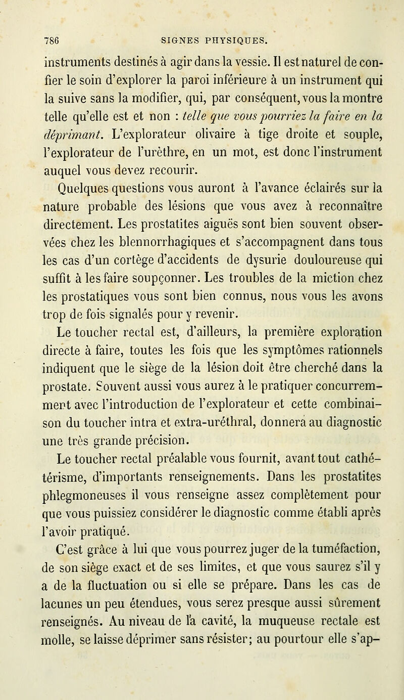 instruments destinés à agir dans la vessie. Il est naturel de con- fier le soin d'explorer la paroi inférieure à un instrument qui la suive sans la modifier, qui, par conséquent, vous la montre telle qu'elle est et non : telle que vous jjourriez la faire en la déprimant. L'explorateur olivaire à tige droite et souple, l'explorateur de l'urèthre, en un mot, est donc l'instrument auquel vous devez recourir. Quelques questions vous auront à l'avance éclairés sur la nature probable des lésions que vous avez à reconnaître directement. Les prostatites aiguës sont bien souvent obser- vées chez les blennorrhagiques et s'accompagnent dans tous les cas d'un cortège d'accidents de dysurie douloureuse qui suffit à les faire soupçonner. Les troubles de la miction chez les prostatiques vous sont bien connus, nous vous les avons trop de fois signalés pour y revenir. Le toucher rectal est, d'ailleurs, la première exploration directe à faire, toutes les fois que les symptômes rationnels indiquent que le siège de la lésion doit être cherché dans la prostate. Souvent aussi vous aurez à le pratiquer concurrem- ment avec l'introduction de l'explorateur et cette combinai- son du toucher intra et extra-uréthral, donnera au diagnostic une très grande précision. Le toucher rectal préalable vous fournit, avant tout calhé- térisme, d'importants renseignements. Dans les prostatites phlegmoneuses il vous renseigne assez complètement pour que vous puissiez considérer le diagnostic comme étabh après l'avoir pratiqué. C'est grâce à lui que vous pourrez juger de la tuméfaction, de son siège exact et de ses limites, et que vous saurez s'il y a de la fluctuation ou si elle se prépare. Dans les cas de lacunes un peu étendues, vous serez presque aussi sûrement renseignés. Au niveau de l'a cavité, la muqueuse rectale est molle, se laisse déprimer sans résister; au pourtour elle s'ap-