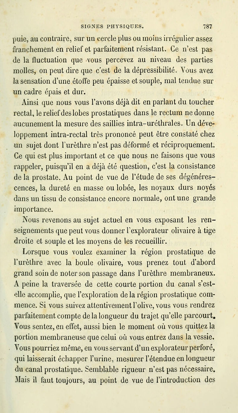 puie, au contraire, sur un cercle plus ou moins irrégulier assez franchement en relief et parfaitement résistant. Ce n'est pas de la fluctuation que vous percevez au niveau des parties molles, on peut dire que c'est de la dépressibilité. Vous avez la sensation d'une étoffe peu épaisse et souple, mal tendue sur un cadre épais et dur. Ainsi que nous vous l'avons déjà dit en parlant du toucher rectal, le relief des lobes prostatiques dans le rectum ne donne ■aucunement la mesure des saillies intra-uréthrales. Un déve- loppement intra-rectal très prononcé peut être constaté chez un sujet dont l'urèthre n'est pas déformé et réciproquement. Ce qui est plus important et ce que nous ne faisons que vous rappeler, puisqu'il en a déjà été question, c'est la consistance de la prostate. Au point de vue de l'étude de ses dégénéres- cences, la dureté en masse ou lobée, les noyaux durs noyés dans un tissu de consistance encore normale, ont une grande importance. Nous revenons au sujet actuel en vous exposant les ren- seignements que peut vous donner l'explorateur olivaire à tige droite et souple et les moyens de les recueilHr. Lorsque vous voulez examiner la région prostatique de l'urèthre avec la boule olivaire, vous prenez tout d'abord grand soin de noter son passage dans l'urèthre membraneux. A peine la traversée de cette courte portion du canal s'est- elle accompHe, que l'exploration de la région prostatique com- mence. Si vous suivez attentivement l'olive, vous vous rendrez parfaitement compte de la longueur du trajet qu'elle parcourt. Vous sentez, en effet, aussi bien le moment où vous quittez la portion membraneuse que celui où vous entrez dans la vessie. Vous pourriez même, en vous servant d'un explorateur perforé, qui laisserait échapper l'urine, mesurer l'étendue en longueur du canal prostatique. Semblable rigueur n'est pas nécessaire. Mais il faut toujours, au point de vue de l'introduction des